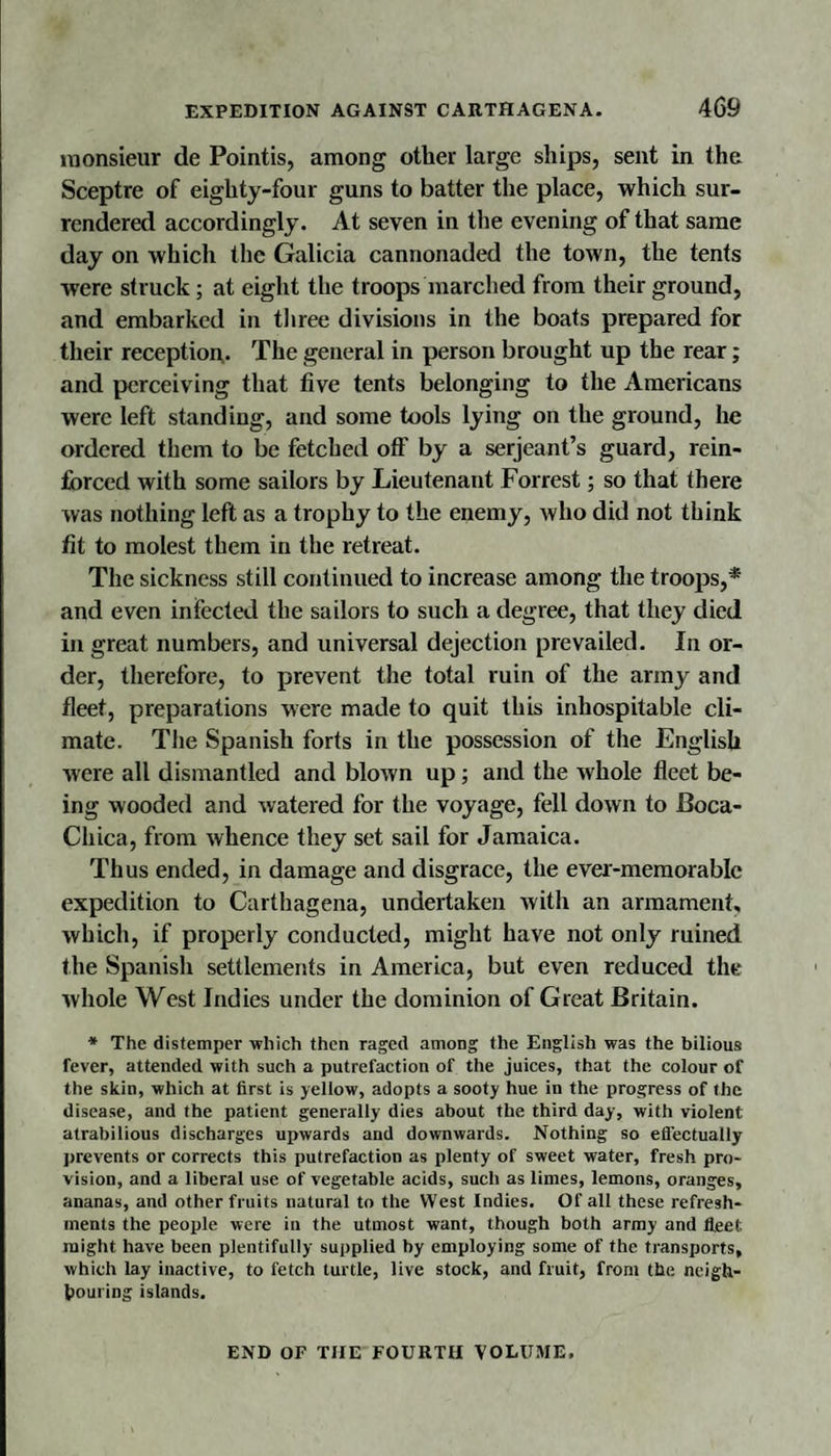 iDonsieur de Pointis, among other large ships, sent in the Sceptre of eighty-four guns to batter the place, which sur¬ rendered accordingly. At seven in the evening of that same day on which the Galicia cannonaded the town, the tents were struck; at eight the troops marched from their ground, and embarked in tliree divisions in the boats prepared for their reception,. The general in person brought up the rear; and perceiving that five tents belonging to the Americans were left standing, and some tools lying on the ground, he ordered them to be fetched off by a serjeant’s guard, rein¬ forced with some sailors by Lieutenant Forrest; so that there was nothing left as a trophy to the enemy, who did not think fit to molest them in the retreat. The sickness still continued to increase among the troojis,* and even infected the sailors to such a degree, that they died in great numbers, and universal dejection prevailed. In or¬ der, therefore, to prevent the total ruin of the army and fleet, preparations were made to quit this inhospitable cli¬ mate. Tlie Spanish forts in the possession of the English were all dismantled and blown up; and the whole fleet be¬ ing wooded and watered for the voyage, fell down to Boca- Chica, from whence they set sail for Jamaica. Thus ended, in damage and disgrace, the ever-memorabic expedition to Carthagena, undertaken with an armament, which, if properly conducted, might have not only ruined the Spanish settlements in America, but even reduced the whole West Indies under the dominion of Great Britain. * The distemper which then raged among the English was the bilious fever, attended with such a putrefaction of the juices, that the colour of the skin, which at first is yellow, adopts a sooty hue in the progress of the disease, and the patient generally dies about the third day, with violent atrabilious discharges upwards and downwards. Nothing so elTectually prevents or corrects this putrefaction as plenty of sweet water, fresh pro¬ vision, and a liberal use of vegetable acids, such as limes, lemons, oranges, ananas, and other fruits natural to the West Indies. Of all these refresh¬ ments the people were in the utmost want, though both array and fleet might have been plentifully supplied by employing some of the transports, which lay inactive, to fetch turtle, live stock, and fruit, from the neigh¬ bouring islands. END OF THE FOURTH VOLUME,