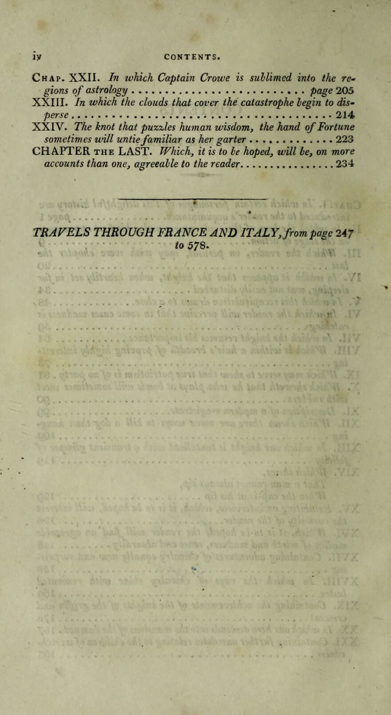 Chap. XXII. In tvhich Captain Crowe is sublimed into the re¬ gions of astrology.page 205 XXIII. In which the clouds that cover the catastrophe begin to dis¬ perse .214 XXIV. The knot that puzzles human wisdom, the hand of Fortune sometimes will untie familiar as her garter .223 CHAPTER the LAST. Which, it is to be hoped, will be, on more accounts than one, agreeable to the reader.234 . i.;. TRAVELS THROUGH FRANCE AND ITALY, from page 247 to 578.