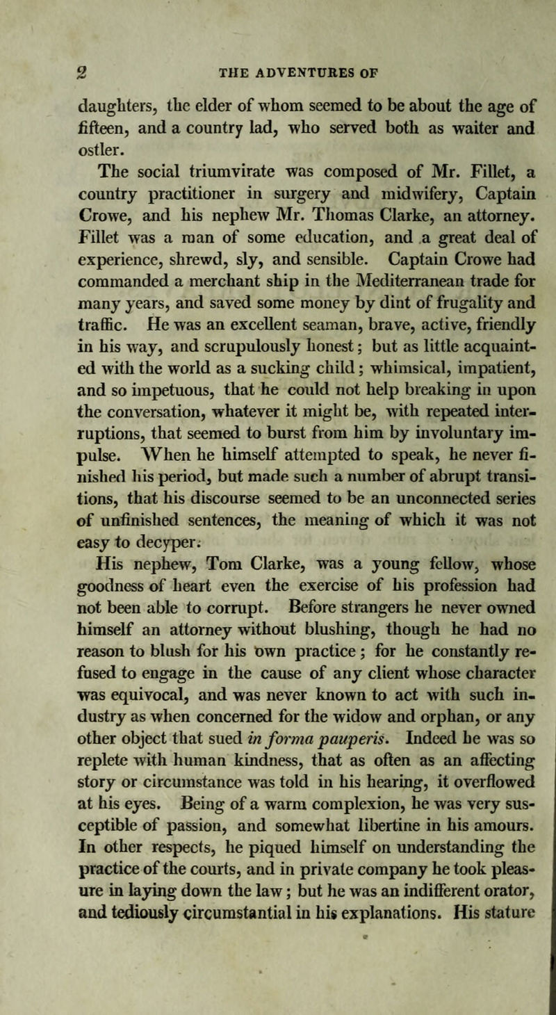 daughters, the elder of whom seemed to be about the age of fifteen, and a country lad, who served both as waiter and ostler. The social triumvirate was composed of Mr. Fillet, a country practitioner in surgery and midwifery, Captain Crowe, and his nephew Mr. Thomas Clarke, an attorney. Fillet was a man of some education, and a great deal of experience, shrewd, sly, and sensible. Captain Crowe had commanded a merchant ship in the Mediterranean trade for many years, and saved some money by dint of frugality and traffic. He was an excellent seaman, brave, active, friendly in his way, and scrupulously honest; but as little acquaint¬ ed with the world as a sucking child; whimsical, impatient, and so impetuous, that he could not help breaking in upon the conversation, whatever it might be, with repeated inter¬ ruptions, that seemed to burst from him by involuntary im¬ pulse. When he himself attempted to speak, he never fi¬ nished his period, but made such a number of abrupt transi¬ tions, that his discourse seemed to be an unconnected series of unfinished sentences, the meaning of which it was not easy to decyper. His nephew, Tom Clarke, was a young fellow, whose goodness of heart even the exercise of his profession had not been able to corrupt. Before strangers he never owned himself an attorney without blushing, though he had no reason to blush for his Uwn practice ; for he constantly re¬ fused to engage in the cause of any client whose character was equivocal, and was never known to act with such in¬ dustry as when concerned for the widow and orphan, or any other object that sued in forma pauperis. Indeed he was so replete with human kindness, that as often as an affecting story or circumstance was told in his hearing, it overflowed at his eyes. Being of a warm complexion, he was very sus¬ ceptible of passion, and somewhat libertine in his amours. In other respects, he piqued himself on understanding the practice of the courts, and in private company he took pleas¬ ure in laying down the law; but he was an indifferent orator, and tediously circumstantial in his explanations. His stature