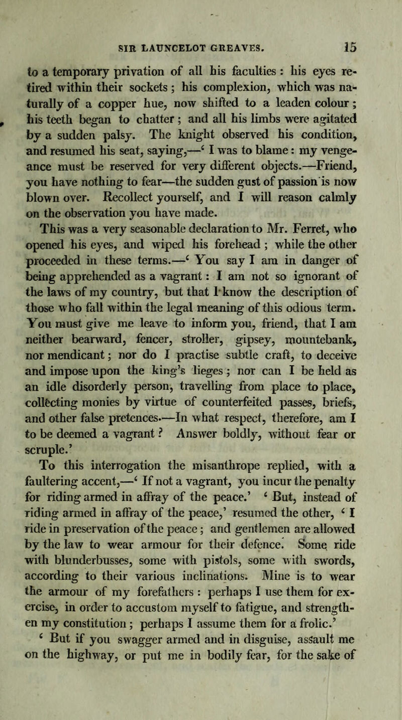 to a temporary privation of all his faculties : his eyes re¬ tired within their sockets ; his complexion, which was na¬ turally of a copper hue, now shifted to a leaden colour; his teeth began to chatter ; and all his limbs were agitated by a sudden palsy. The knight observed his condition, and resumed his seat, saying,—4 I was to blame: my venge¬ ance must be reserved for very different objects.—Friend, you have nothing to fear—the sudden gust of passion is now blown over. Recollect yourself, and I will reason calmly on the observation you have made. This was a very seasonable declaration to Mr. Ferret, who opened his eyes, and wiped his forehead ; while the other proceeded in these terms.—4 You say I am in danger of being apprehended as a vagrant: I am not so ignorant of the laws of my country, but that 1 know the description of those who fall within the legal meaning of this odious term. You must give me leave to inform you, friend, that I am neither bearward, fencer, stroller, gipsey, mountebank, nor mendicant; nor do I practise subtle craft, to deceive and impose upon the king’s lieges; nor can I be held as an idle disorderly person, travelling from place to place, collecting monies by virtue of counterfeited passes, briefs, and other false pretences—In what respect, therefore, am I to be deemed a vagrant ? Answer boldly, without fear or scruple.’ To this interrogation the misanthrope replied, with a faultering accent,—4 If not a vagrant, you incur the penalty for riding armed in affray of the peace.’ 4 But, instead of riding armed in affray of the peace,’ resumed the other, 4 I ride in preservation of the peace; and gentlemen are allowed by the law to wear armour for their defence. Some ride with blunderbusses, some with pistols, some with swords, according to their various inclinations. Mine is to wear the armour of my forefathers : perhaps I use them for ex¬ ercise, in order to accustom myself to fatigue, and strength¬ en my constitution; perhaps I assume them for a frolic.’ 4 But if you swagger armed and in disguise, assault me on the highway, or put me in bodily fear, for the sake of