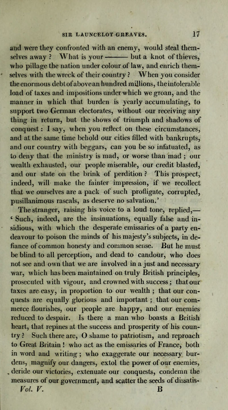 and were they confronted with an enemy, would steal them¬ selves away ? What is your-but a knot of thieves, who pillage the nation under colour of law, and enrich them¬ selves with the wreck of their country ? When you consider theenormous debt ofabovean hundred millions, the intolerable load of taxes and impositions under which we groan, and the manner in which that burden is yearly accumulating, to support two German electorates, without our receiving any thing in return, but the shows of triumph and shadows of conquest: I say, when you reflect on these circumstances, and at the same time behold our cities filled with bankrupts, and our country with beggars, can you be so infatuated, as to deny that the ministry is mad, or worse than mad ; our wealth exhausted, our people miserable, our credit blasted, and our state on the brink of perdition ? This prospect, indeed, will make the fainter impression, if we recollect that we ourselves are a pack of such profligate, corrupted, pusillanimous rascals, as deserve no salvation.’ The stranger, raising his voice to a loud tone, replied,— c Such, indeed, are the insinuations, equally false and in¬ sidious, with which the desperate emissaries of a party en¬ deavour to poison the minds of his majesty’s subjects, in de¬ fiance of common honesty and common sense. But he must be blind to all perception, and dead to candour, who does not see and own that we are involved in a just and necessary war, which has been maintained on truly British principles, prosecuted w ith vigour, and crowned with success; that our taxes are easy, in proportion to our wealth ; that our con¬ quests are equally glorious and important; that our com¬ merce flourishes, our people are happy, and our enemies reduced to despair. Is there a man who boasts a British heart, that repines at the success and prosperity of his coun¬ try ? Such there are, O shame to patriotism, and reproach to Great Britain ! who act as the emissaries of France, both in w ord and writing; who exaggerate our necessary bur¬ dens, magnify our dangers, extol the power of our enemies, . deride our victories, extenuate our conquests, condemn the measures of our government, and scatter the seeds of dissatis- Vol. V. B