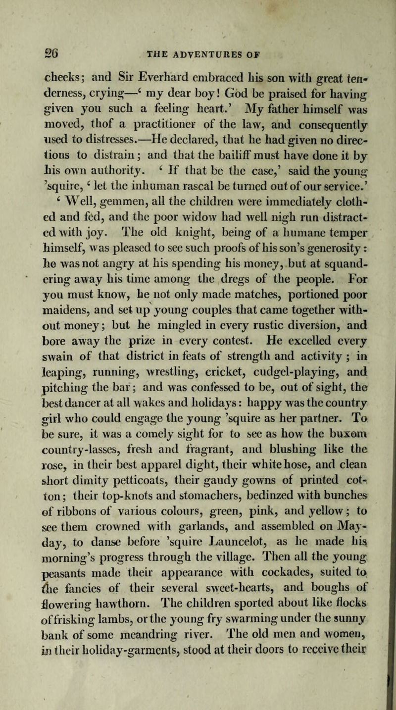 checks; and Sir Everhard embraced his son with great ten¬ derness, crying—1 my dear boy! God be praised for having given you such a feeling heart.’ My father himself was moved, thof a practitioner of the law, and consequently used to distresses.—He declared, that he had given no direc¬ tions to distrain; and that the bailiff'must have done it by his own authority. 1 If that be the case,’ said the young ’squire, ‘ let the inhuman rascal be turned out of our service.’ c Well, gemmen, all the children were immediately cloth¬ ed and fed, and the poor widow had well nigh run distract¬ ed with joy. The old knight, being of a humane temper himself, was pleased to see such proofs of his son’s generosity: lie was not angry at his spending his money, but at squand¬ ering away his time among the dregs of the people. For you must know, he not only made matches, portioned poor maidens, and set up young couples that came together with¬ out money; but he mingled in every rustic diversion, and bore away the prize in every contest. He excelled every swain of that district in feats of strength and activity ; in leaping, running, wrestling, cricket, cudgel-playing, and pitching the bar; and was confessed to be, out of sight, the best dancer at all wakes and holidays: happy was the country girl who could engage the young ’squire as her partner. To be sure, it was a comely sight for to see as how the buxom country-lasses, fresh and fragrant, and blushing like the rose, in their best apparel dight, their white hose, and clean short dimity petticoats, their gaudy gowns of printed cot¬ ton; their top-knots and stomachers, bedinzed with bunches of ribbons of various colours, green, pink, and yellow; to see them crowned with garlands, and assembled on May- day, to danse before ’squire Launcelot, as he made his morning’s progress through the village. Then all the young peasants made their appearance with cockades, suited to die fancies of their several sweet-hearts, and boughs of flowering hawthorn. The children sported about like flocks of frisking lambs, or the young fry swarming under the sunny bank of some meandring river. The old men and women, in their holiday-garments, stood at their doors to receive their