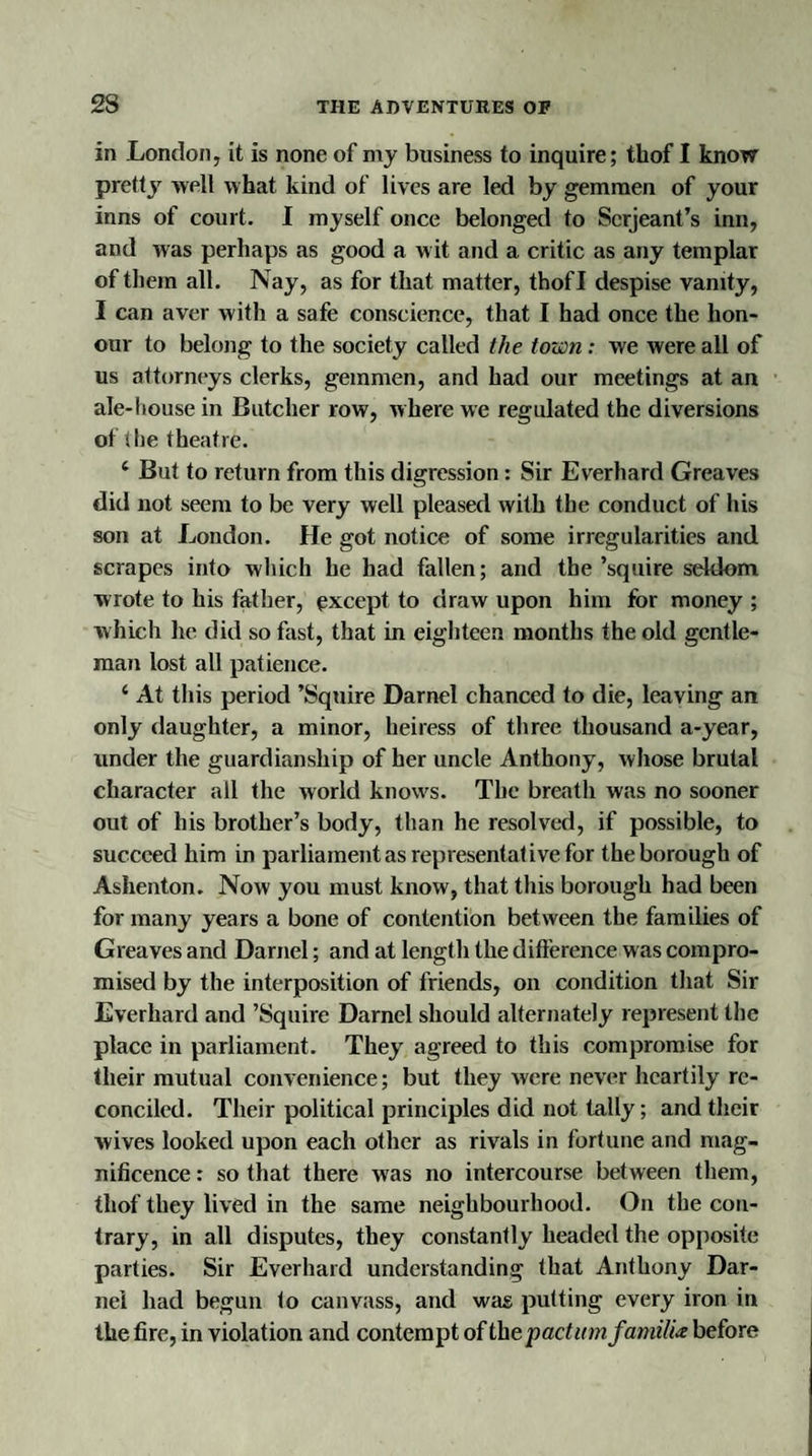 in London, it is none of my business to inquire; thof I know pretty well what kind of lives are led by gemmen of your inns of court. I myself once belonged to Serjeant’s inn, and was perhaps as good a wit and a critic as any templar of them all. Nay, as for that matter, thofl despise vanity, I can aver with a safe conscience, that I had once the hon¬ our to belong to the society called the town: we were all of us attorneys clerks, gemmen, and had our meetings at an ale-house in Butcher row, where we regulated the diversions of the theatre. i But to return from this digression: Sir Everhard Greaves did not seem to be very well pleased with the conduct of his son at London. He got notice of some irregularities and scrapes into which he had fallen; and the’squire seldom wrote to his father, except to draw upon him for money ; which he did so fast, that in eighteen months the old gentle¬ man lost all patience. ‘ At this period ’Squire Darnel chanced to die, leaving an only daughter, a minor, heiress of three thousand a-year, under the guardianship of her uncle Anthony, whose brutal character all the world knows. The breath was no sooner out of his brother’s body, than he resolved, if possible, to succeed him in parliament as representative for the borough of Ashenton. Now you must know, that this borough had been for many years a bone of contention between the families of Greaves and Darnel; and at length the difference was compro¬ mised by the interposition of friends, on condition that Sir Everhard and ’Squire Darnel should alternately represent the place in parliament. They agreed to this compromise for their mutual convenience; but they were never heartily re¬ conciled. Their political principles did not tally; and their wives looked upon each other as rivals in fortune and mag¬ nificence : so that there was no intercourse between them, thof they lived in the same neighbourhood. On the con¬ trary, in all disputes, they constantly headed the opposite parties. Sir Everhard understanding that Anthony Dar¬ nel had begun to canvass, and was putting every iron in the fire, in violation and contempt of the pactum familU before