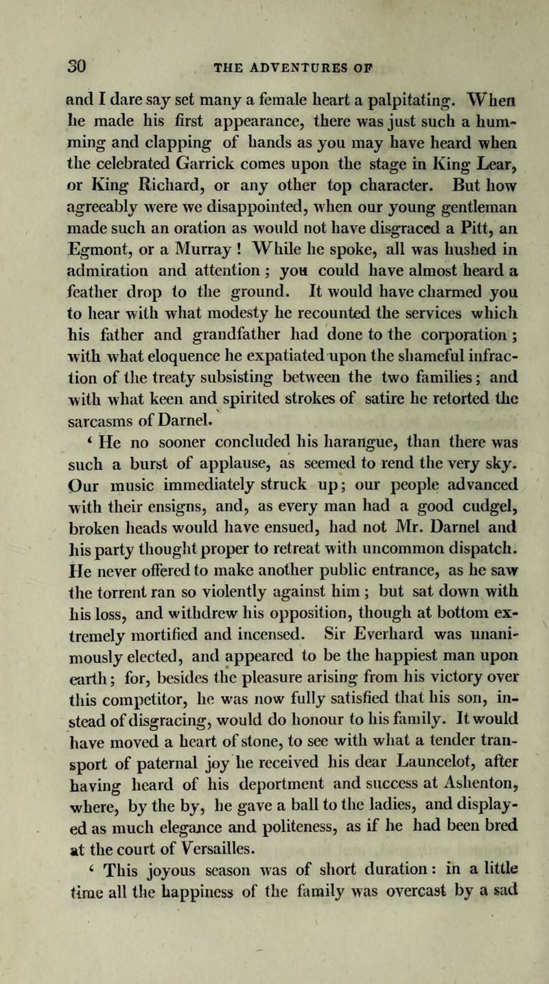 and I dare say set many a female heart a palpitating. When he made his first appearance, there was just such a hum¬ ming and clapping of hands as you may have heard when the celebrated Garrick comes upon the stage in King Lear, or King Richard, or any other top character. But how agreeably were we disappointed, when our young gentleman made such an oration as would not have disgraced a Pitt, an Egmont, or a Murray ! While he spoke, all was hushed in admiration and attention ; you could have almost heard a feather drop to the ground. It would have charmed you to hear with what modesty he recounted the services which his father and grandfather had done to the corporation; with what eloquence he expatiated upon the shameful infrac¬ tion of the treaty subsisting between the two families; and with what keen and spirited strokes of satire he retorted the sarcasms of Darnel. ‘ He no sooner concluded his harangue, than there was such a burst of applause, as seemed to rend the very sky. Our music immediately struck up; our people advanced with their ensigns, and, as every man had a good cudgel, broken heads would have ensued, had not Mr. Darnel and his party thought proper to retreat with uncommon dispatch, lie never offered to make another public entrance, as he saw the torrent ran so violently against him ; but sat down with his loss, and withdrew his opposition, though at bottom ex¬ tremely mortified and incensed. Sir Everhard was unani¬ mously elected, and appeared to be the happiest man upon earth; for, besides the pleasure arising from his victory over this competitor, he was now fully satisfied that his son, in¬ stead of disgracing, would do honour to his family. It would have moved a heart of stone, to see with what a tender tran¬ sport of paternal joy he received his dear Launcclot, after having heard of his deportment and success at Ashenton, where, by the by, he gave a ball to the ladies, and display¬ ed as much elegance and politeness, as if he had been bred at the court of Versailles. 4 This joyous season was of short duration: in a little time all the happiness of the family was overcast by a sad
