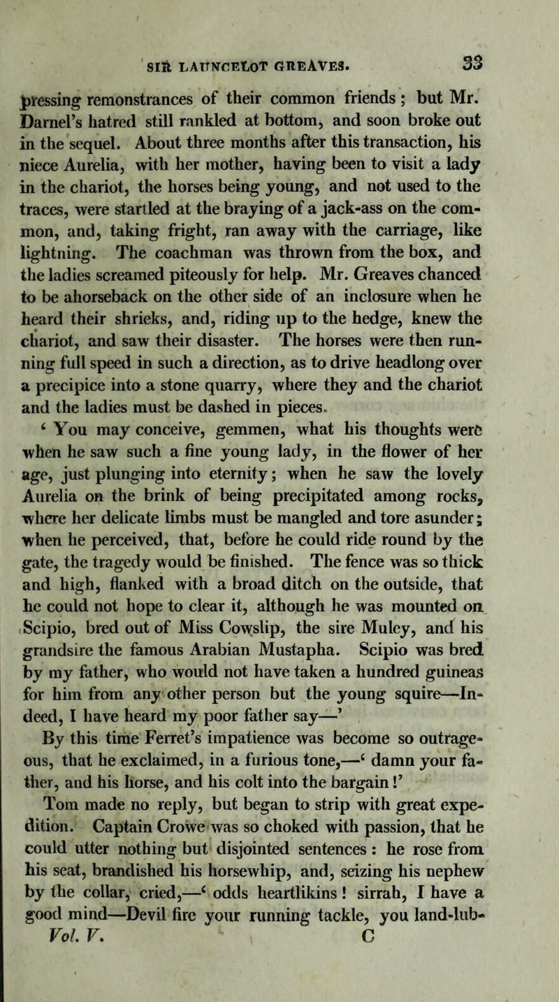 pressing remonstrances of their common friends ; but Mr. Darnel’s hatred still rankled at bottom, and soon broke out in the sequel. About three months after this transaction, his niece Aurelia, with her mother, having been to visit a lady in the chariot, the horses being young, and not used to the traces, were startled at the braying of a jack-ass on the com¬ mon, and, taking fright, ran away with the carriage, like lightning. The coachman was thrown from the box, and the ladies screamed piteously for help. Mr. Greaves chanced to be ahorseback on the other side of an inclosure when he heard their shrieks, and, riding up to the hedge, knew the chariot, and saw their disaster. The horses were then run¬ ning full speed in such a direction, as to drive headlong over a precipice into a stone quarry, where they and the chariot and the ladies must be dashed in pieces. ‘ You may conceive, gemmen, what his thoughts were when he saw such a fine young lady, in the flower of her age, just plunging into eternity; when he saw the lovely Aurelia on the brink of being precipitated among rocks, where her delicate limbs must be mangled and tore asunder; when lie perceived, that, before he could ride round by the gate, the tragedy would be finished. The fence was so thick and high, flanked with a broad ditch on the outside, that he could not hope to clear it, although he was mounted on. Scipio, bred out of Miss Cowslip, the sire Muley, and his grandsire the famous Arabian Mustapha. Scipio was bred by my father, who would not have taken a hundred guineas for him from any other person but the young squire—In¬ deed, I have heard my poor father say—’ By this time Ferret’s impatience was become so outrage¬ ous, that he exclaimed, in a furious tone,—‘ damn your fa¬ ther, and his horse, and his colt into the bargain!’ Tom made no reply, but began to strip with great expe¬ dition. Captain Crowre was so choked with passion, that he could utter nothing but disjointed sentences : he rose from his seat, brandished his horsewhip, and, seizing his nephew by the collar, cried,—c odds lieartlikins! sirrah, I have a good mind—Devil fire your running tackle, you land-lub- Vol. V. G