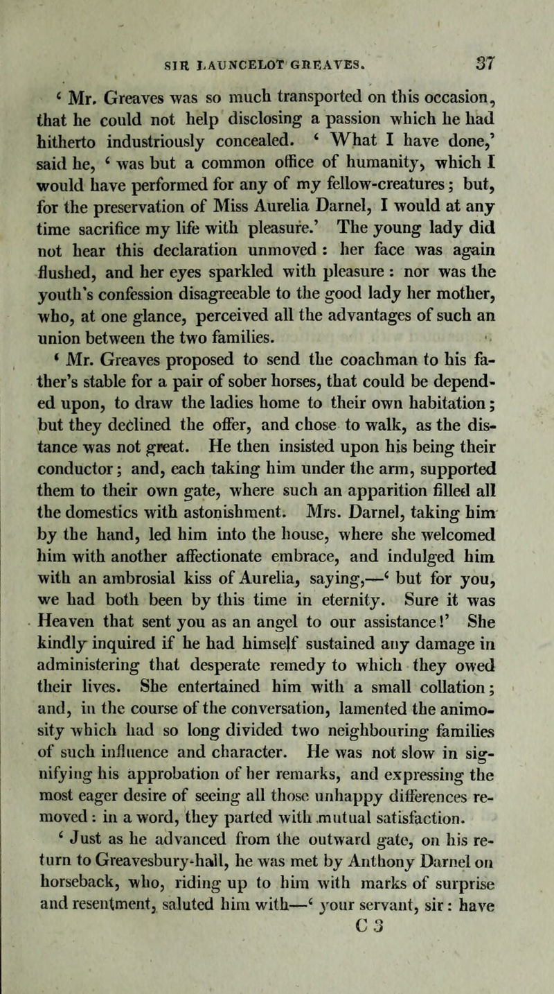 ‘ Mr. Greaves was so much transported on this occasion, that he could not help disclosing a passion which he had hitherto industriously concealed. 4 What I have done,’ said he, 4 was but a common office of humanity, which I would have performed for any of my fellow-creatures; but, for the preservation of Miss Aurelia Darnel, I would at any time sacrifice my life with pleasure.’ The young lady did not hear this declaration unmoved : her face was again flushed, and her eyes sparkled with pleasure : nor was the youth’s confession disagreeable to the good lady her mother, who, at one glance, perceived all the advantages of such an union between the two families. 4 Mr. Greaves proposed to send the coachman to his fa¬ ther’s stable for a pair of sober horses, that could be depend¬ ed upon, to draw the ladies home to their own habitation; but they declined the offer, and chose to walk, as the dis¬ tance was not great. He then insisted upon his being their conductor; and, each taking him under the arm, supported them to their own gate, where such an apparition filled all the domestics with astonishment. Mrs. Darnel, taking him by the hand, led him into the house, where she welcomed him with another affectionate embrace, and indulged him with an ambrosial kiss of Aurelia, saying,—4 but for you, we had both been by this time in eternity. Sure it was Heaven that sent you as an angel to our assistance!’ She kindly inquired if he had himself sustained any damage in administering that desperate remedy to which they owed their lives. She entertained him with a small collation; and, in the course of the conversation, lamented the animo¬ sity which had so long divided two neighbouring families of such influence and character. He was not slow in sier- nifying his approbation of her remarks, and expressing the most eager desire of seeing all those unhappy differences re¬ moved : in a word, they parted with mutual satisfaction. 4 Just as he advanced from the outward gate, on his re¬ turn to Greavesbury-hall, he was met by Anthony Darnel on horseback, who, riding up to him with marks of surprise and resentment, saluted him with—4 your servant, sir: have C 3