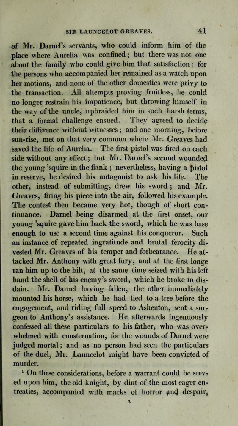 of Mr. Darnel’s servants, who could inform him of the place where Aurelia was confined; but there was not one about the family who could give him that satisfaction ; for the persons who accompanied her remained as a watch upon her motions, and none of the other domestics were privy to the transaction. Ail attempts proving fruitless, he could no longer restrain his impatience, but throwing himself in the way of the uncle, upbraided him in such harsh terms, that a formal challenge ensued. They agreed to decide their difference without witnesses; and one morning, before sun-rise, met on that very common where Mr. Greaves had saved the life of Aurelia. The first pistol was fired on each side without any effect; but Mr. Darnel’s second wounded the young ’squire in the flank ; nevertheless, having a pistol in reserve, he desired his antagonist to ask his life. The other, instead of submitting, drew his sword ; and Mr. Greaves, firing his piece into the air, followed his example. The contest then became very hot, though of short con¬ tinuance. Darnel being disarmed at the first onset, our young ’squire gave him back the sword, which he was base enough to use a second time against his conqueror. Such an instance of repeated ingratitude and brutal ferocity di¬ vested Mr. Greaves of bis temper and forbearance. He at¬ tacked Mr. Anthony with great fury, and at the first longe ran him up to the hilt, at the same time seized with his left, hand the shell of his enemy’s sword, which he broke in dis¬ dain. Mr. Darnel having fallen, the other immediately mounted his horse, which he had tied to a tree before the engagement, and riding full speed to Ashenton, sent a sur¬ geon to Anthony’s assistance. He afterwards ingenuously confessed all these particulars to his father, who was over¬ whelmed with consternation, for the wounds of Darnel were judged mortal; and as no person had seen the particulars of the duel, Mr. Launcelot might have been convicted of murder. ‘ On these considerations, before a warrant could be serv-r ed upon him, the old knight, by dint of the most eager en¬ treaties, accompanied with marks of horror and despair, a