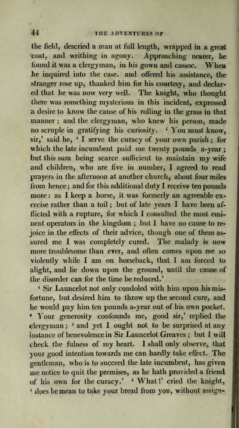 the held, descried a man at full length, wrapped in a great coat, and writhing in agony. Approaching nearer, he found it was a clergyman, in his gown and cassoc. When he inquired into the case, and offered his assistance, the stranger rose up, thanked him for his courtesy, and declar¬ ed that he was now very well. The knight, who thought there was something mysterious in this incident, expressed a desire to know the cause of his rolling in the grass in that manner ; and the clergyman, who knew his person, made no scruple in gratifying his curiosity. 4 You must know, sir,’ said he, ‘ I serve the curacy of your own parish ; for which the late incumbent paid me twenty pounds a-year ; but this sum being scarce sufficient to maintain my wife and children, who are five in number, I agreed to read prayers in the afternoon at another church, about four miles from hence; and for this additional d uty I receive ten pounds more: as I keep a horse, it was formerly an agreeable ex¬ ercise rather than a toil; but of late years I have been af¬ flicted with a rupture, for which I consulted the most emi¬ nent operators in the kingdom ; but I have no cause to re¬ joice in the effects of their advice, though one of them as¬ sured me I was completely cured. The malady is now more troublesome than ever, and often comes upon me so violently while I am on horseback, that I am forced to alight, and lie down upon the ground, until the cause of the disorder can for the time be reduced.’ 4 Sir Launcelot not only condoled with him upon his mis¬ fortune, but desired him to throw up the second cure, and he would pay him ten pounds a-year out of his own pocket. 4 Your generosity confounds me, good sir,’ replied the clergyman; 4 and yet I ought not to be surprised at any instance of benevolence in Sir Launcelot Greaves ; but I will check the fulness of my heart. I shall only observe, that your good intention towards me can hardly take effect. The gentleman, who is to succeed the late incumbent, has given me notice to quit the premises, as he hath provided a friend of his own for the curacy.’ 4 What!’ cried the knight, 4 does he mean to take your bread from you, without assign-