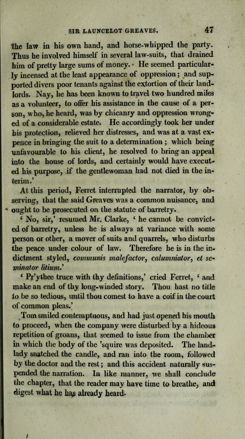 the law in his own hand, and horse-whipped the party. Thus he involved himself in several law-suits, that drained him of pretty large sums of money. • He seemed particular¬ ly incensed at the least appearance of oppression; and sup¬ ported divers poor tenants against the extortion of their land¬ lords. Nay, he has been known to travel two hundred miles as a volunteer, to offer his assistance in the cause of a per¬ son, who, he heard, was by chicanry and oppression wrong¬ ed of a considerable estate. He accordingly took her under his protection, relieved her distresses, and was at a vast ex¬ pence in bringing the suit to a determination ; which being unfavourable to his client, he resolved to bring an appeal into the house of lords, and certainly would have execut¬ ed his purpose, if the gentlewoman had not died in the in¬ terim.’ At this period, Ferret interrupted the narrator, by ob¬ serving, that the said Greaves was a common nuisance, and A ought to be prosecuted on the statute of barretry. £ No, sir,’ resumed Mr. Clarke, 4 he cannot be convict¬ ed of barretry, unless he is always at variance with some person or other, a mover of suits and quarrels, who disturbs the peace under colour of law. Therefore he is in the in¬ dictment styled, communis malefactor, calumniator, et se~ minator litium' ‘ Pr’ythee truce with thy definitions,’ cried Ferret, 1 and make an end of thy long-winded story. Thou hast no title to be so tedious, until thou comest to have a coif in the court of common pleas.’ Tom smiled contemptuous, and had just opened his mouth to proceed, when the company were disturbed by a hideous repetition of groans, that seemed to issue from the chamber in which the body of the ’squire was deposited. The land¬ lady snatched the candle, and ran into the room, followed by the doctor and the rest; and this accident naturally sus¬ pended the narration. In like manner, we shall conclude the chapter, that the reader may have time to breathe, and digest what he hag already heard. /