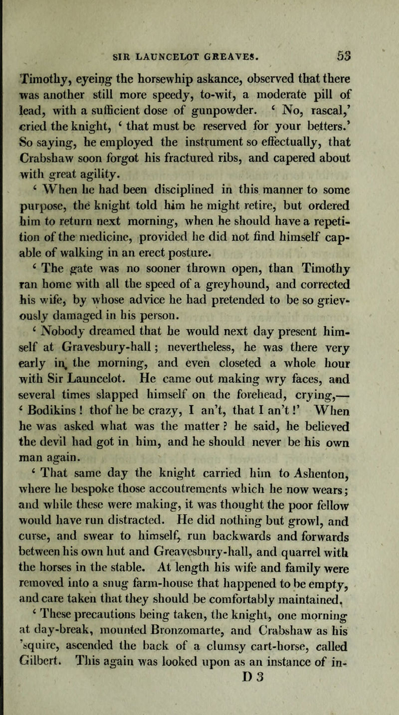 Timothy, eyeing the horsewhip askance, observed that there was another still more speedy, to-wit, a moderate pill of lead, with a sufficient dose of gunpowder. 4 No, rascal,’ cried the knight, 4 that must be reserved for your betters.’ So saying, he employed the instrument so effectually, that Crabshaw soon forgot his fractured ribs, and capered about with great agility. 4 When he had been disciplined in this manner to some purpose, the knight told him he might retire, but ordered him to return next morning, when he should have a repeti¬ tion of the medicine, provided he did not find himself cap¬ able of walking in an erect posture. 4 The gate was no sooner thrown open, than Timothy ran home with all the speed of a greyhound, and corrected his wife, by whose advice he had pretended to be so griev¬ ously damaged in his person. 4 Nobody dreamed that he would next day present him¬ self at Gravesbury-hall; nevertheless, he was there very early in, the morning, and even closeted a whole hour with Sir Launcelot. He came out making wry faces, and several times slapped himself on the forehead, crying,— 4 Bodikins ! thof he be crazy, I an’t, that I an’t!’ When he was asked what was the matter ? he said, he believed the devil had got in him, and he should never be his own man again. 4 That same day the knight carried him to Ashenton, where he bespoke those accoutrements which he now wears; and while these were making, it was thought the poor fellow would have run distracted. He did nothing but growl, and curse, and swear to himself^ run backwards and forwards between his own hut and Greavesbury-hall, and quarrel with the horses in the stable. At length his wife and family were removed into a snug farm-house that happened to be empty, and care taken that they should be comfortably maintained, 4 These precautions being taken, the knight, one morning at day-break, mounted Bronzomarte, and Crabshaw as his ’squire, ascended the back of a clumsy cart-horse, called Gilbert. This again was looked upon as an instance of in- D 3