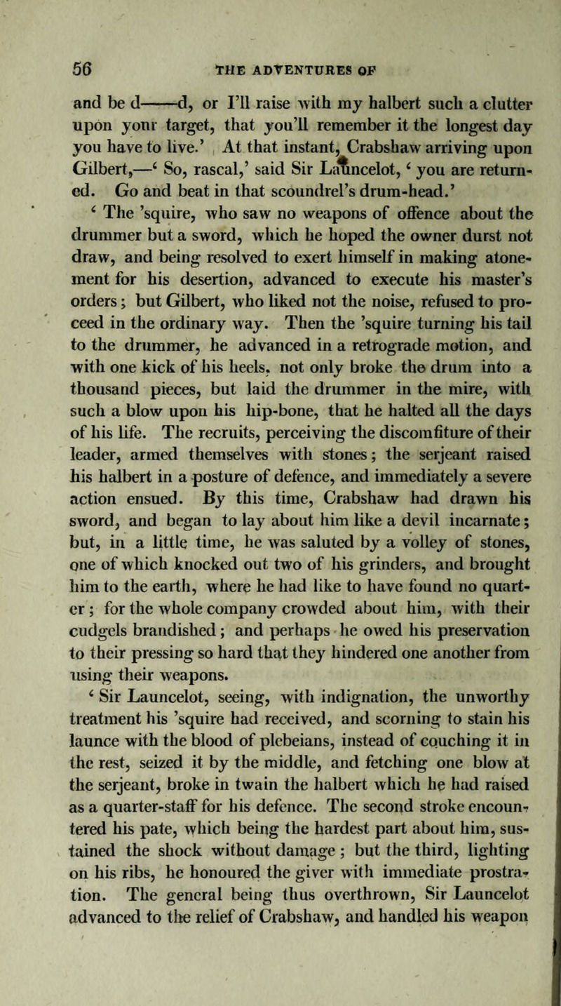 and be d-d, or I’ll raise with my halbert such a clutter upon your target, that you’ll remember it the longest day you have to live.’ At that instant, Crabshaw arriving upon Gilbert,—‘ So, rascal,’ said Sir Lancelot, ‘ you are return¬ ed. Go and beat in that scoundrel’s drum-head.’ 4 The ’squire, who saw no weapons of offence about the drummer but a sword, which he hoped the owner durst not draw, and being resolved to exert himself in making atone¬ ment for his desertion, advanced to execute his master’s orders; but Gilbert, who liked not the noise, refused to pro¬ ceed in the ordinary way. Then the ’squire turning his tail to the drummer, he advanced in a retrograde motion, and with one kick of his heels, not only broke the drum into a thousand pieces, but laid the drummer in the mire, with such a blow upon his hip-bone, that he halted all the days of his life. The recruits, perceiving the discomfiture of their leader, armed themselves with stones; the serjeant raised his halbert in a posture of defence, and immediately a severe action ensued. By this time, Crabshaw had drawn his sword, and began to lay about him like a devil incarnate; but, in a little time, he was saluted by a volley of stones, one of which knocked out two of his grinders, and brought him to the earth, where he had like to have found no quart¬ er ; for the whole company crowded about him, with their cudgels brandished; and perhaps he owed his preservation to their pressing so hard that they hindered one another from using their weapons. 4 Sir Launcelot, seeing, with indignation, the unworthy treatment his ’squire had received, and scorning to stain his launce with the blood of plebeians, instead of couching it in the rest, seized it by the middle, and fetching one blow at the serjeant, broke in twain the halbert which he had raised as a quarter-staff for his defence. The second stroke encoun¬ tered his pate, which being the hardest part about him, sus¬ tained the shock without damage ; but the third, lighting on his ribs, he honoured the giver with immediate prostra¬ tion. The general being thus overthrown, Sir Launcelot advanced to the relief of Crabshaw, and handled his weapon