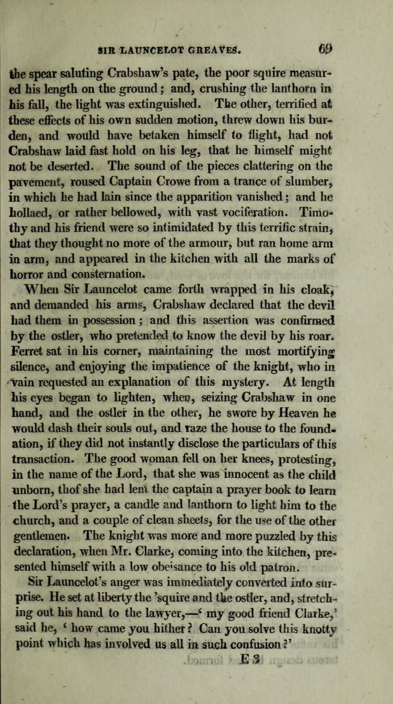 the spear saluting Crabshaw’s pate, the poor squire measur¬ ed his length on the ground; and, crushing the lanthorn in his fall, the light was extinguished. The other, terrified at these effects of his own sudden motion, threw down his bur¬ den, and would have betaken himself to flight, had not Crabshaw laid fast hold on his leg, that he himself might not be deserted. The sound of the pieces clattering on the pavement, roused Captain Crowe from a trance of slumber, in which he had lain since the apparition vanished; and he hollaed, or rather bellowed, with vast vociferation. Timo¬ thy and his friend were so intimidated by this terrific strain, that they thought no more of the armour, but ran home arm in arm, and appeared in the kitchen with all the marks of horror and consternation. When Sir Launcelot came forth wrapped in his cloak, and demanded his arms, Crabshaw declared that the devil had them in possession; and this assertion was confirmed by the ostler, who pretended to know the devil by his roar. Ferret sat in his corner, maintaining the most mortifying silence, and enjoying the impatience of the knight, who in Vain requested an explanation of this mystery. At length his eyes began to lighten, when, seizing Crabshaw in one hand, and the ostler in the other, he swore by Heaven he would dash their souls out, and raze the house to the found¬ ation, if they did not instantly disclose the particulars of this transaction. The good woman fell on her knees, protesting, in the name of the Lord, that she was innocent as the child unborn, thof she had lenl the captain a prayer book to learn the Lord’s prayer, a candle and lanthorn to light him to the church, and a couple of clean sheets, for the use of the other gentlemen. The knight was more and more puzzled by this declaration, when Mr. Clarke, coming into the kitchen, pre¬ sented himself with a low obe'sance to his old patron. Sir Launcelot’s anger was immediately converted into sur¬ prise. He set at liberty the ’squire and the ostler, and, stretch¬ ing out his hand to the lawyer,—4 my good friend Clarke,’ said he, 4 how came you hither ? Can you solve this knotty point which has involved us all in such confusion V ■ , &gt; E3