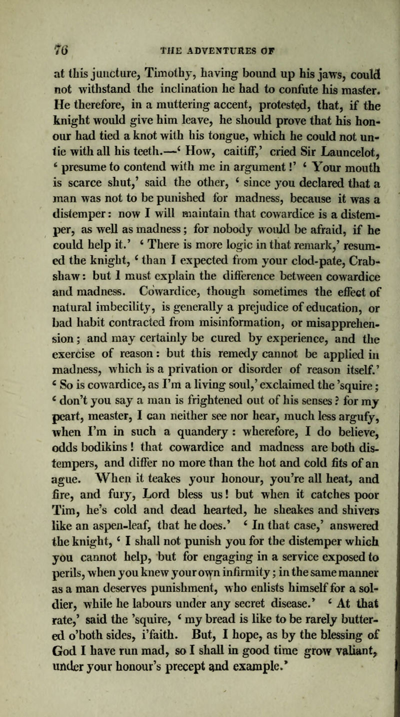 at (his juncture, Timothy, having bound up his jaws, could not withstand the inclination he had to confute his master. He therefore, in a muttering accent, protested, that, if the knight would give him leave, he should prove that his hon¬ our had tied a knot with his tongue, which he could not un¬ tie with all his teeth.—4 How, caitiff,’ cried Sir Launcelot, 4 presume to contend with me in argument!’ 4 Your mouth is scarce shut,’ said the other, 4 since you declared that a man was not to be punished for madness, because it was a distemper: now I will maintain that cowardice is a distem¬ per, as well as madness; for nobody would be afraid, if he could help it.’ 4 There is more logic in that remark,’ resum¬ ed the knight, 4 than I expected from your clod-pate, Crab- sliaw: but 1 must explain the difference between cowardice and madness. Cowardice, though sometimes the effect of natural imbecility, is generally a prejudice of education, or bad habit contracted from misinformation, or misapprehen¬ sion ; and may certainly be cured by experience, and the exercise of reason: but this remedy cannot be applied in madness, which is a privation or disorder of reason itself.’ 4 So is cowardice, as I’m a living soul,’ exclaimed the ’squire; 4 don’t you say a man is frightened out of his senses ? for my peart, measter, I can neither see nor hear, much less argufy, when I’m in such a quandery : wherefore, I do believe, odds bodikins! that cowardice and madness are both dis¬ tempers, and differ no more than the hot and cold fits of an ague. When it teakes your honour, you’re all heat, and fire, and fury, Lord bless us! but when it catches poor Tim, he’s cold and dead hearted, he sheakes and shivers like an aspen-leaf, that he does.’ 4 In that case,’ answered the knight, 4 I shall not punish you for the distemper which you cannot help, but for engaging in a service exposed to perils, when you knew your own infirmity; in the same manner as a man deserves punishment, w ho enlists himself for a sol¬ dier, while he labours under any secret disease.’ 4 At that rate,’ said the ’squire, 4 my bread is like to be rarely butter¬ ed o’both sides, i’faith. But, I hope, as by the blessing of God I have run mad, so I shall in good time grow valiant, under your honour’s precept and example.*