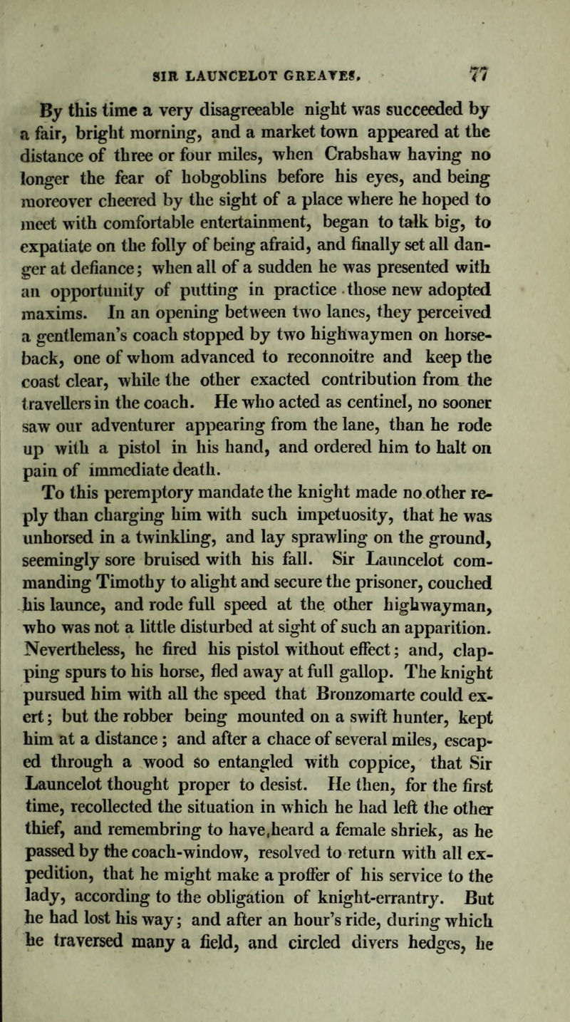 By this time a very disagreeable night was succeeded by a fair, bright morning, and a market town appeared at the distance of three or four miles, when Crabshaw having no longer the fear of hobgoblins before his eyes, and being moreover cheered by the sight of a place where he hoped to meet with comfortable entertainment, began to talk big, to expatiate on the folly of being afraid, and finally set all dan¬ ger at defiance; when all of a sudden he was presented with an opportunity of putting in practice those new adopted maxims. In an opening between two lanes, they perceived a gentleman’s coach stopped by two highwaymen on horse¬ back, one of whom advanced to reconnoitre and keep the coast clear, while the other exacted contribution from the travellers in the coach. He who acted as centinel, no sooner saw our adventurer appearing from the lane, than he rode up with a pistol in his hand, and ordered him to halt on pain of immediate death. To this peremptory mandate the knight made no other re¬ ply than charging him with such impetuosity, that he was unhorsed in a twinkling, and lay sprawling on the ground, seemingly sore bruised with his fall. Sir Launcelot com¬ manding Timothy to alight and secure the prisoner, couched his launce, and rode full speed at the other highwayman, who was not a little disturbed at sight of such an apparition. Nevertheless, he fired his pistol without effect; and, clap¬ ping spurs to his horse, fled away at full gallop. The knight pursued him with all the speed that Bronzomarte could ex¬ ert ; but the robber being mounted on a swift hunter, kept him at a distance ; and after a chace of several miles, escap¬ ed through a wood so entangled with coppice, that Sir Launcelot thought proper to desist. He then, for the first time, recollected the situation in which he had left the other thief, and remembring to have.heard a female shriek, as he passed by the coach-window, resolved to return with all ex¬ pedition, that he might make a proffer of his service to the lady, according to the obligation of knight-errantry. But he had lost his way; and after an hour’s ride, during which he traversed many a field, and circled divers hedges, he