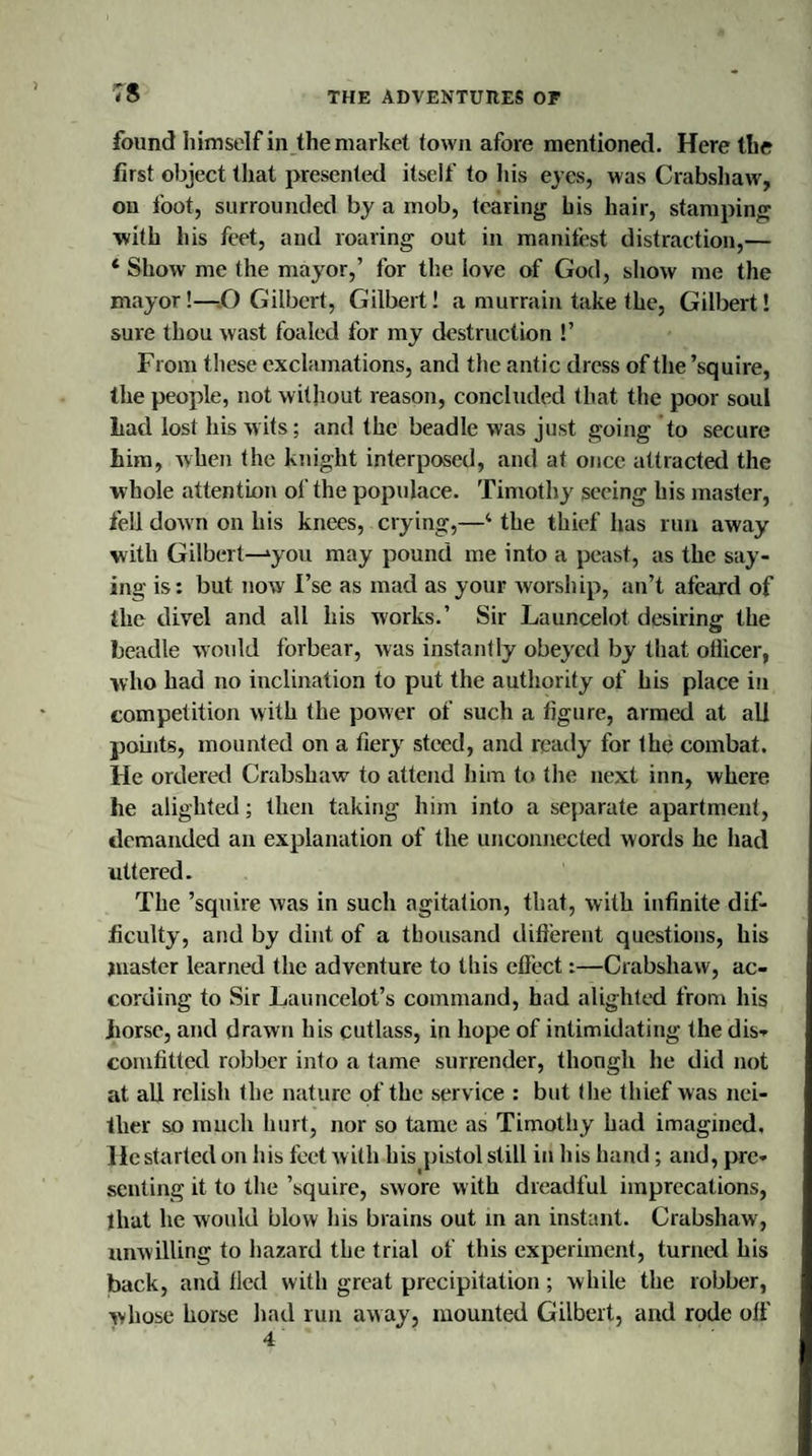 ;s found himself in the market town afore mentioned. Here the first object that presented itself to his eyes, was Crabshaw, on foot, surrounded by a mob, tearing his hair, stamping with his feet, and roaring out in manifest distraction,— * Show me the mayor,’ for the love of God, show me the mayor!—O Gilbert, Gilbert! a murrain take the, Gilbert! sure thou wast foaled for my destruction !’ From these exclamations, and the antic dress of the ’squire, the people, not without reason, concluded that the poor soul Lad lost his wits; and the beadle was just going to secure him, when the knight interposed, and at once attracted the whole attention of the populace. Timothy seeing his master, fell down on his knees, crying,—4 the thief has run away with Gilbert—‘you may pound me into a peast, as the say¬ ing is: but now I’se as mad as your worship, an’t afeard of the divel and all his works.’ Sir Launcelot desiring the beadle would forbear, was instantly obeyed by that otlicer, who had no inclination to put the authority of his place in competition with the power of such a figure, armed at all points, mounted on a fiery steed, and ready for the combat. He ordered Crabshaw to attend him to the next inn, where he alighted; then taking him into a separate apartment, demanded an explanation of the unconnected words he had uttered. The ’squire was in such agitation, that, with infinite dif¬ ficulty, and by dint of a thousand different questions, his master learned the adventure to this effect:—Crabshaw, ac¬ cording to Sir Launcelot’s command, had alighted from his horse, and drawn his cutlass, in hope of intimidating the dis- comfitted robber into a tame surrender, though he did not at all relish the nature of the service : but the thief was nei¬ ther so much hurt, nor so tame as Timothy had imagined, Hestarted on his feet with his pistol still in his hand; and, pre¬ senting it to the ’squire, swore with dreadful imprecations, that he would blow his brains out in an instant. Crabshaw, unwilling to hazard the trial of this experiment, turned his back, and lied with great precipitation; while the robber, whose horse had run away, mounted Gilbert, and rode off