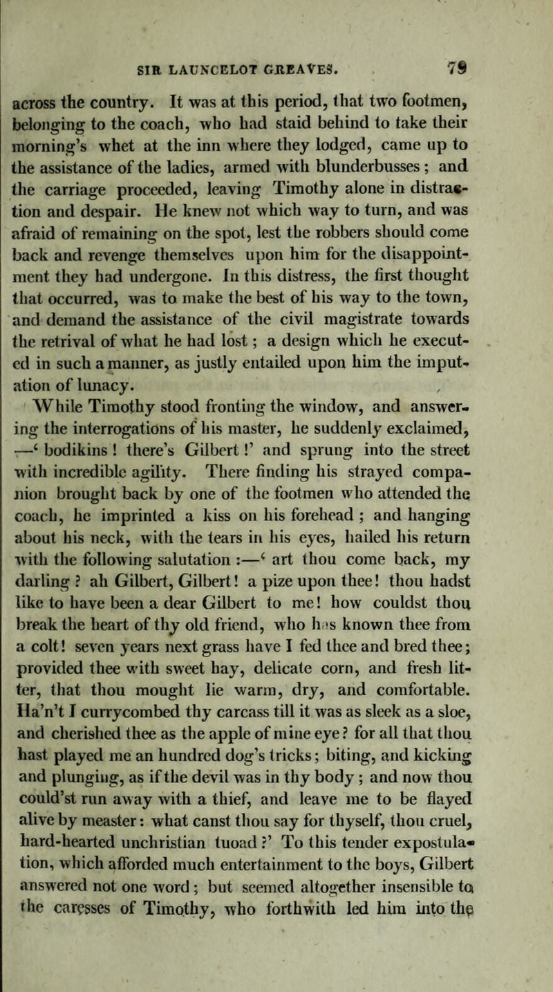 across the country. It was at this period, that two footmen, belonging to the coach, who had staid behind to take their morning’s whet at the inn where they lodged, came up to the assistance of the ladies, armed with blunderbusses ; and the carriage proceeded, leaving Timothy alone in distrac¬ tion and despair. He knew not which way to turn, and was afraid of remaining on the spot, lest the robbers should come back and revenge themselves upon him for the disappoint¬ ment they had undergone. In this distress, the first thought that occurred, was to make the best of his way to the town, and demand the assistance of the civil magistrate towards the retrival of what he had lost; a design which he execut¬ ed in such a manner, as justly entailed upon him the imput¬ ation of lunacy. While Timothy stood fronting the window, and answer¬ ing the interrogations of his master, he suddenly exclaimed, —‘ bodikins ! there’s Gilbert!’ and sprung into the street with incredible agility. There finding his strayed compa¬ nion brought back by one of the footmen who attended the coach, he imprinted a kiss on his forehead ; and hanging about his neck, with the tears in his eyes, hailed his return with the following salutation :—‘ art thou come back, my darling ? ah Gilbert, Gilbert! a pize upon thee! thou hadst like to have been a dear Gilbert to me! how couldst thou break the heart of thy old friend, who has known thee from a colt! seven years next grass have I fed thee and bred thee; provided thee w’ith sweet hay, delicate corn, and fresh lit¬ ter, that thou mought lie warm, dry, and comfortable. Ha’n’t I cunycombed thy carcass till it was as sleek as a sloe, and cherished thee as the apple of mine eye ? for all that thou hast played me an hundred dog’s tricks; biting, and kicking and plunging, as if the devil was in thy body ; and now thou could’st run away with a thief, and leave me to be flayed alive by measter: what canst thou say for thyself, thou cruel, hard-hearted unchristian tuoad ?’ To this tender expostula¬ tion, which afforded much entertainment to the boys, Gilbert answered not one word ; but seemed altogether insensible to the caresses of Timothy, who forthwith led him into the