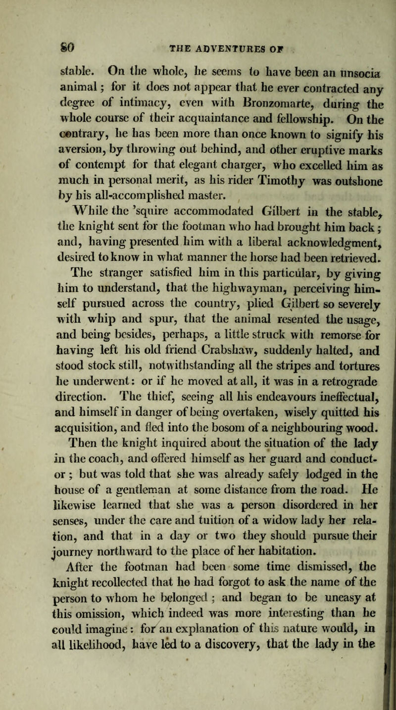 stable. On the whole, he seems to have been an unsocia animal; for it does not appear that he ever contracted any degree of intimacy, even with Bronzomarte, during the whole course of their acquaintance and fellowship. On the contrary, he has been more than once known to signify his aversion, by throwing out behind, and other eruptive marks of contempt for that elegant charger, who excelled him as much in personal merit, as his rider Timothy was outshone by bis all-accomplished master. While the ’squire accommodated Gilbert in the stable, the knight sent for the footman who had brought him back ; and, having presented him with a liberal acknowledgment, desired to know in what manner the horse had been retrieved. The stranger satisfied him in this particular, by giving him to understand, that the highwayman, perceiving him¬ self pursued across the country, plied Gilbert so severely with whip and spur, that the animal resented the usage, and being besides, perhaps, a little struck with remorse for having left his old friend Crabshaw, suddenly halted, and stood stock still, notwithstanding all the stripes and tortures he underwent: or if he moved at all, it wras in a retrograde direction. The thief, seeing all his endeavours ineffectual, and himself in danger of being overtaken, wisely quitted his acquisition, and fled into the bosom of a neighbouring wood. Then the knight inquired about the situation of the lady in the coach, and offered himself as her guard and conduct¬ or ; but was told that she was already safely lodged in the house of a gentleman at some distance from the road. He likewise learned that she was a person disordered in her senses, under the care and tuition of a widow lady her rela¬ tion, and that in a day or two they should pursue their journey northward to the place of her habitation. After the footman had been some time dismissed, the knight recollected that he had forgot to ask the name of the person to whom he belonged ; and began to be uneasy at this omission, which indeed was more inteiesting than he could imagine: for an explanation of this nature would, in all likelihood, have led to a discovery, that the lady in the ;