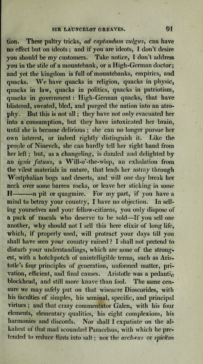 tion. These paltry tricks, ad captandum vulgus, can have no effect but on ideots ; and if you are ideots, I don’t desire you should be my customers. Take notice, I don’t address you in the stile of a mountebank, or a High-German doctor; and yet the kingdom is full of mountebanks, empirics, and quacks. We have quacks in religion, quacks in physic, quacks in law, quacks in politics, quacks in patriotism, quacks in government: High-German quacks, that have blistered, sweated, bled, and purged the nation into an atro¬ phy. But this is not all; they have not only evacuated her into a consumption, but they have intoxicated her brain, until she is become delirious ; she can no longer pursue her own interest, or indeed rightly distinguish it. Like the people of Nineveh, she can hardly tell her right hand from her left; but, as a changeling, is dazzled and delighted by an ignis fatuus, a Will-o’-the-wisp, an exhalation from the vilest materials in nature, that leads her astray through Westphalian bogs and deserts, and will one day break her neck over some barren rocks, or leave her sticking in some H-—n pit or quagmire. For my part, if you have a mind to betray your country, I have no objection. In sell¬ ing yourselves and you: fellow-citizens, you only dispose of a pack of rascals who deserve to be sold—If you sell one another, why should not I sell this here elixir of long life, which, if properly used, will protract your days till you shall have seen your country ruined ? I shall not pretend to disturb your understandings, which are none of the strong* est, with a hotchpotch of unintelligible terms, such as Aris¬ totle’s four principles of generation, unformed matter, pri¬ vation, efficient, and final causes. Aristotle was a pedantic blockhead, and still more knave than fool. The same cen¬ sure we may safely put on that wiseacre Dioscorides, with his faculties of simples, his seminal, specific, and principal virtues ; and that crazy commentator Galen, with his four elements, elementary qualities, his eight complexions, his harmonies and discords. Nor shall I expatiate on the al¬ kahest oi that mad scoundrel Paracelsus, with which he pre* tended to reduce flints into salt; nor the archteas or spirit it's