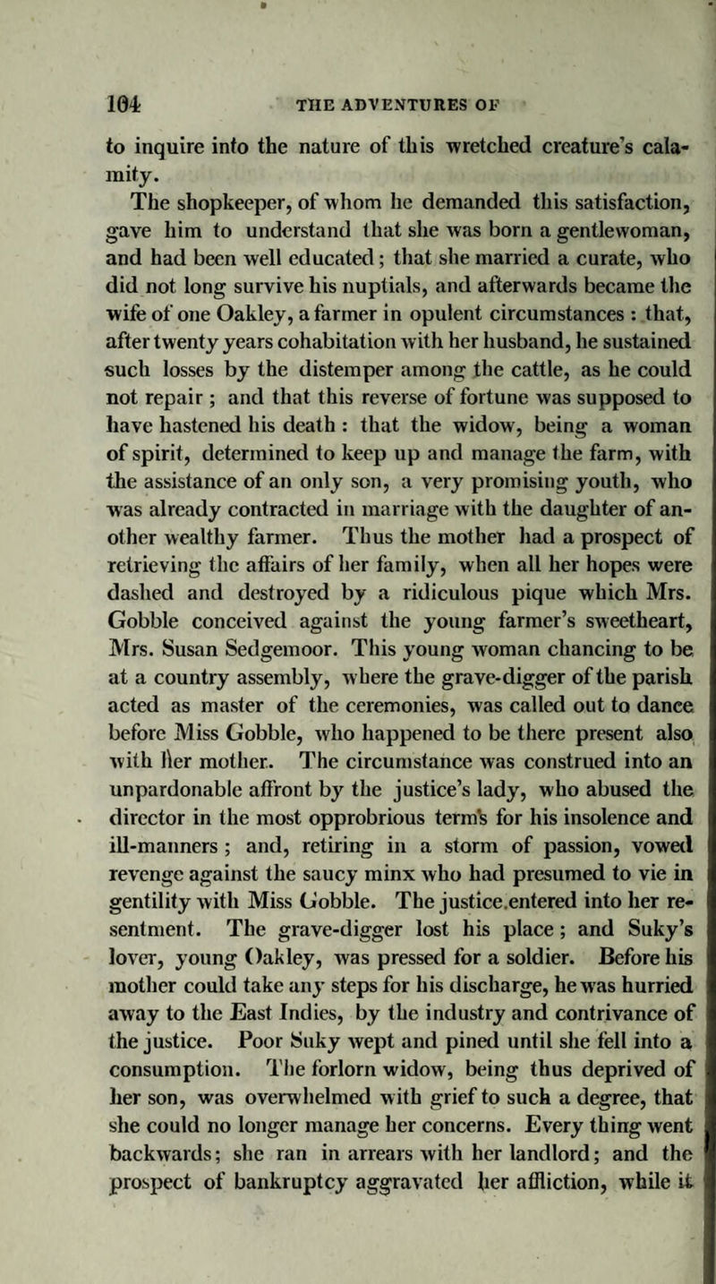 to inquire into the nature of this wretched creature’s cala¬ mity. The shopkeeper, of whom he demanded this satisfaction, gave him to understand that she was born a gentlewoman, and had been well educated; that she married a curate, who did not long survive his nuptials, and afterwards became the wife of one Oakley, a farmer in opulent circumstances : that, after twenty years cohabitation with her husband, he sustained such losses by the distemper among the cattle, as he could not repair ; and that this reverse of fortune was supposed to have hastened his death : that the widow, being a woman of spirit, determined to keep up and manage the farm, with the assistance of an only son, a very promising youth, who was already contracted in marriage with the daughter of an¬ other wealthy farmer. Thus the mother had a prospect of retrieving the affairs of her family, when all her hopes were dashed and destroyed by a ridiculous pique which Mrs. Gobble conceived against the young farmer’s sweetheart, Mrs. Susan Sedgemoor. This young woman chancing to be at a country assembly, where the grave-digger of the parish acted as master of the ceremonies, was called out to dance before Miss Gobble, who happened to be there present also with l\er mother.. The circumstance was construed into an unpardonable affront by the justice’s lady, who abused the director in the most opprobrious term’s for his insolence and ill-manners ; and, retiring in a storm of passion, vowed revenge against the saucy minx who had presumed to vie in gentility with Miss Gobble. The justice.entered into her re¬ sentment. The grave-digger lost his place; and Suky’s lover, young Oakley, Avas pressed for a soldier. Before his mother could take any steps for his discharge, he w as hurried away to the East Indies, by the industry and contrivance of the justice. Poor Suky wept and pined until she fell into a consumption. The forlorn widow, being thus deprived of her son, was overwhelmed with grief to such a degree, that she could no longer manage her concerns. Every thing went backwards; she ran in arrears with her landlord; and the prospect of bankruptcy aggravated her affliction, Avhile it