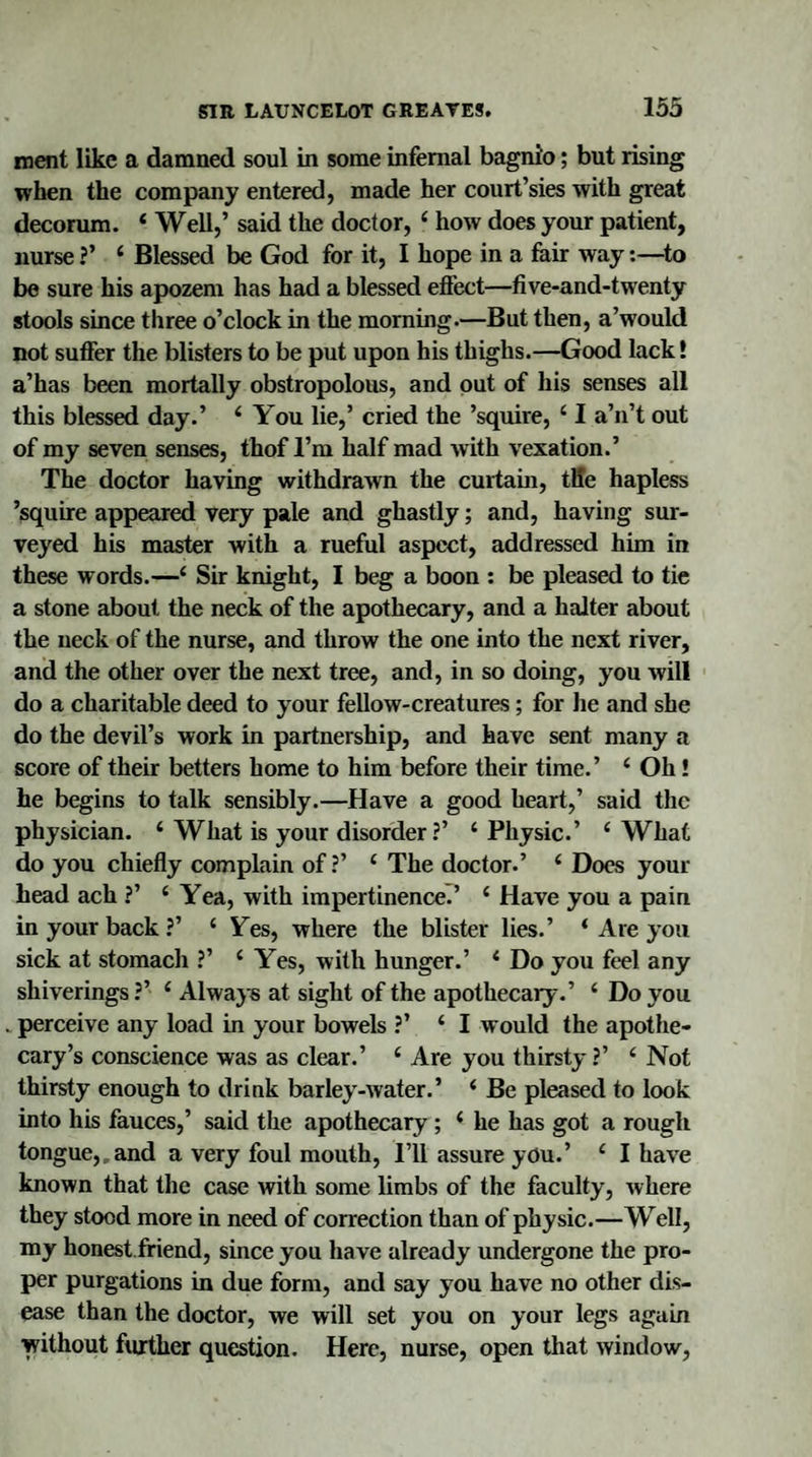 ment like a damned soul in some infernal bagnio; but rising when the company entered, made her court’sies with great decorum. 4 Well,’ said the doctor, 4 how does your patient, nurse ?’ 4 Blessed be God for it, I hope in a fair way:—to be sure his apozem has had a blessed effect—five-and-twenty stools since three o’clock in the morning.—But then, a’would not suffer the blisters to be put upon his thighs.—Good lack! a’has been mortally obstropolous, and out of his senses all this blessed day.’ 4 You lie,’ cried the ’squire, 41 a’n’t out of my seven senses, thof I’m half mad with vexation.’ The doctor having withdrawn the curtain, tile hapless ’squire appeared very pale and ghastly; and, having sur¬ veyed his master with a rueful aspect, addressed him in these words.—4 Sir knight, I beg a boon : be pleased to tie a stone about the neck of the apothecary, and a halter about the neck of the nurse, and throw the one into the next river, and the other over the next tree, and, in so doing, you will do a charitable deed to your fellow-creatures; for he and she do the devil’s work in partnership, and have sent many a score of their betters home to him before their time.’ 4 Oh! he begins to talk sensibly.—Have a good heart,’ said the physician. 4 What is your disorder?’ 4 Physic.’ 4 What do you chiefly complain of ?’ 4 The doctor.’ 4 Does your head ach ?’ 4 Yea, with impertinence.’ 4 Have you a pain in your back?’ 4 Yes, where the blister lies.’ 4 Are you sick at stomach ?’ 4 Yes, with hunger.’ 4 Do you feel any sliiverings ?’ 4 Always at sight of the apothecary.’ 4 Do you perceive any load in your bowels ?’ 4 I would the apothe¬ cary’s conscience was as clear.’ 4 Are you thirsty ?’ 4 Not thirsty enough to drink barley-water.’ 4 Be pleased to look into his fauces,’ said the apothecary ; 4 he has got a rough tongue,.and a very foul mouth, I’ll assure you.’ 4 I have known that the case with some limbs of the faculty, where they stood more in need of correction than of physic.—Well, my honest friend, since you have already undergone the pro¬ per purgations in due form, and say you have no other dis¬ ease than the doctor, we will set you on your legs again without further question. Here, nurse, open that window,