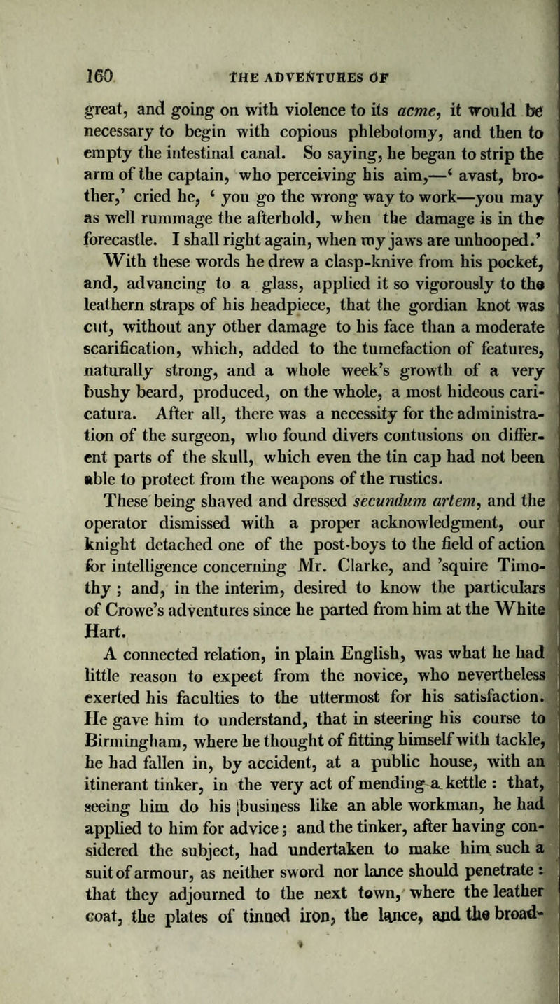 great, and going on with violence to its acme, it would be necessary to begin with copious phlebotomy, and then to empty the intestinal canal. So saying, he began to strip the arm of the captain, who perceiving his aim,—i avast, bro¬ ther,’ cried he, ‘ you go the wrong way to work—you may as well rummage the afterhold, when the damage is in the forecastle. I shall right again, when my jaws are unhooped.’ With these words he drew a clasp-knive from his pocket, and, advancing to a glass, applied it so vigorously to th® leathern straps of his headpiece, that the gordian knot was cut, without any other damage to his face than a moderate scarification, which, added to the tumefaction of features, naturally strong, and a whole week’s growth of a very bushy beard, produced, on the whole, a most hideous cari- catura. After all, there was a necessity for the administra¬ tion of the surgeon, who found divers contusions on differ¬ ent parts of the skull, which even the tin cap had not been able to protect from the weapons of the rustics. These being shaved and dressed secundum artem, and the operator dismissed with a proper acknowledgment, our knight detached one of the post-boys to the field of action for intelligence concerning Mr. Clarke, and ’squire Timo¬ thy ; and, in the interim, desired to know the particulars of Crowe’s adventures since he parted from him at the White Hart. A connected relation, in plain English, was what he had little reason to expect from the novice, who nevertheless exerted his faculties to the uttermost for his satisfaction. He gave him to understand, that in steering his course to Birmingham, where he thought of fitting himself with tackle, he had fallen in, by accident, at a public house, with an itinerant tinker, in the very act of mending a kettle : that, seeing him do his [business like an able workman, he had applied to him for advice; and the tinker, after having con¬ sidered the subject, had undertaken to make him such a suit of armour, as neither sword nor lance should penetrate : that they adjourned to the next town, where the leather coat, the plates of tinned iron, the lance, and tlie broad-