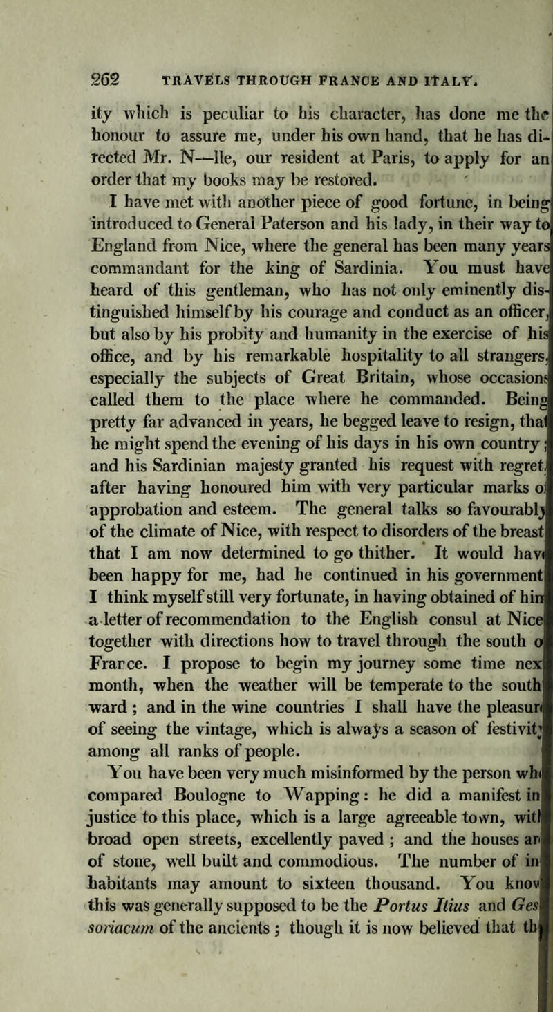 ity which is peculiar to his character, lias done me tin? honour to assure me, under his own hand, that he has di¬ rected Mr. N—lie, our resident at Paris, to apply for an order that my books may be restored. I have met with another piece of good fortune, in being introduced to General Paterson and his lady, in their way to England from Nice, where the general has been many years commandant for the king of Sardinia. You must have heard of this gentleman, who has not only eminently dis¬ tinguished himself by his courage and conduct as an officer, but also by his probity and humanity in the exercise of his office, and by his remarkable hospitality to all strangers, especially the subjects of Great Britain, whose occasions called them to the place where he commanded. Being pretty far advanced in years, he begged leave to resign, that he might spend the evening of his days in his own country; and his Sardinian majesty granted his request with regret after having honoured him with very particular marks ol approbation and esteem. The general talks so favourably of the climate of Nice, with respect to disorders of the breast that I am now determined to go thither. It would hav&lt; been happy for me, had he continued in his government I think myself still very fortunate, in having obtained of hin a letter of recommendation to the English consul at Nice together with directions how to travel through the south o Frarce. I propose to begin my journey some time nex month, when the weather will be temperate to the south ward ; and in the wine countries I shall have the pleasuri of seeing the vintage, which is always a season of festivity among all ranks of people. You have been very much misinformed by the person win compared Boulogne to Wapping: he did a manifest in justice to this place, which is a large agreeable town, witl broad open streets, excellently paved ; and the houses an of stone, well built and commodious. The number of in habitants may amount to sixteen thousand. You knov this was generally supposed to be the Portus Jtius and Ges soriacum of the ancients ; though it is now believed that tb