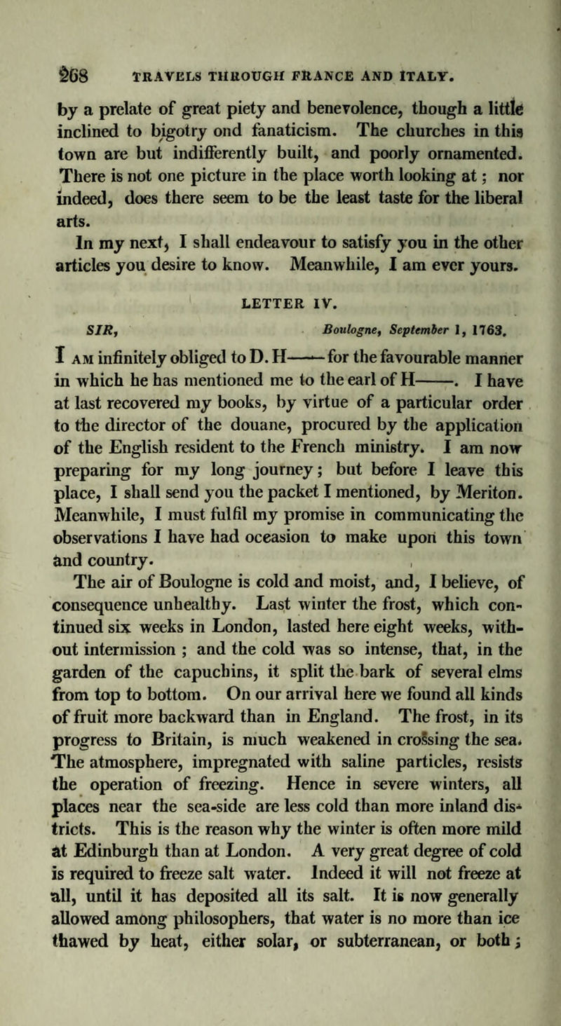 by a prelate of great piety and benevolence, though a little inclined to bigotry ond fanaticism. The churches in this town are but indifferently built, and poorly ornamented. There is not one picture in the place worth looking at; nor indeed, does there seem to be the least taste for the liberal arts. In my next, I shall endeavour to satisfy you in the other articles you desire to know. Meanwhile, I am ever yours. LETTER IV. SIR, Boulogne, September 1, 1763. I am infinitely obliged to D. H——for the favourable manner in which he has mentioned me to the earl of H-. I have at last recovered my books, by virtue of a particular order to the director of the douane, procured by the application of the English resident to the French ministry. I am now preparing for my long journey; but before I leave this place, I shall send you the packet I mentioned, by Meriton. Meanwhile, I must fulfil my promise in communicating the observations I have had oceasion to make upon this town Rnd country. The air of Boulogne is cold and moist, and, I believe, of consequence unhealthy. Last winter the frost, which con¬ tinued six weeks in London, lasted here eight weeks, with¬ out intermission ; and the cold was so intense, that, in the garden of the capuchins, it split the bark of several elms from top to bottom. On our arrival here we found all kinds of fruit more backward than in England. The frost, in its progress to Britain, is much weakened in crossing the sea. The atmosphere, impregnated with saline particles, resists the operation of freezing. Hence in severe winters, all places near the sea-side are less cold than more inland dis¬ tricts. This is the reason why the winter is often more mild at Edinburgh than at London. A very great degree of cold is required to freeze salt water. Indeed it will not freeze at all, until it has deposited all its salt. It is now generally allowed among philosophers, that water is no more than ice thawed by heat, either solar, or subterranean, or both;