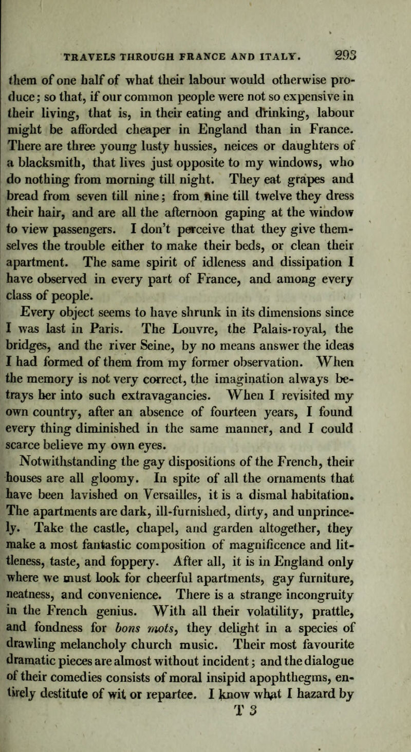 them of one half of what their labour would otherwise pro¬ duce ; so that, if our common people were not so expensive in their living, that is, in their eating and drinking, labour might be afforded cheaper in England than in France. There are three young lusty hussies, neices or daughters of a blacksmith, that lives just opposite to my windows, who do nothing from morning till night. They eat grapes and bread from seven till nine; from nine till twelve they dress their hair, and are all the afternoon gaping at the window to view passengers. I don’t perceive that they give them¬ selves the trouble either to make their beds, or clean their apartment. The same spirit of idleness and dissipation I have observed in every part of France, and among every class of people. Every object seems to have shrunk in its dimensions since I was last in Paris. The Louvre, the Palais-royal, the bridges, and the river Seine, by no means answer the ideas I had formed of them from my former observation. When the memory is not very correct, the imagination always be¬ trays her into such extravagancies. When I revisited my own country, after an absence of fourteen years, I found every thing diminished in the same manner, and I could scarce believe my own eyes. Notwithstanding the gay dispositions of the French, their houses are all gloomy. In spite of all the ornaments that have been lavished on Versailles, it is a dismal habitation. The apartments are dark, ill-furnished, dirty, and unprince- ly. Take the castle, chapel, and garden altogether, they make a most fantastic composition of magnificence and lit¬ tleness, taste, and foppery. After all, it is in England only where we must look for cheerful apartments, gay furniture, neatness, and convenience. There is a strange incongruity in the French genius. With all their volatility, prattle, and fondness for bons mots, they delight in a species of drawling melancholy church music. Their most favourite dramatic pieces are almost without incident; and the dialogue of their comedies consists of moral insipid apophthegms, en¬ tirely destitute of wit or repartee. I know wh#it I hazard by T 3