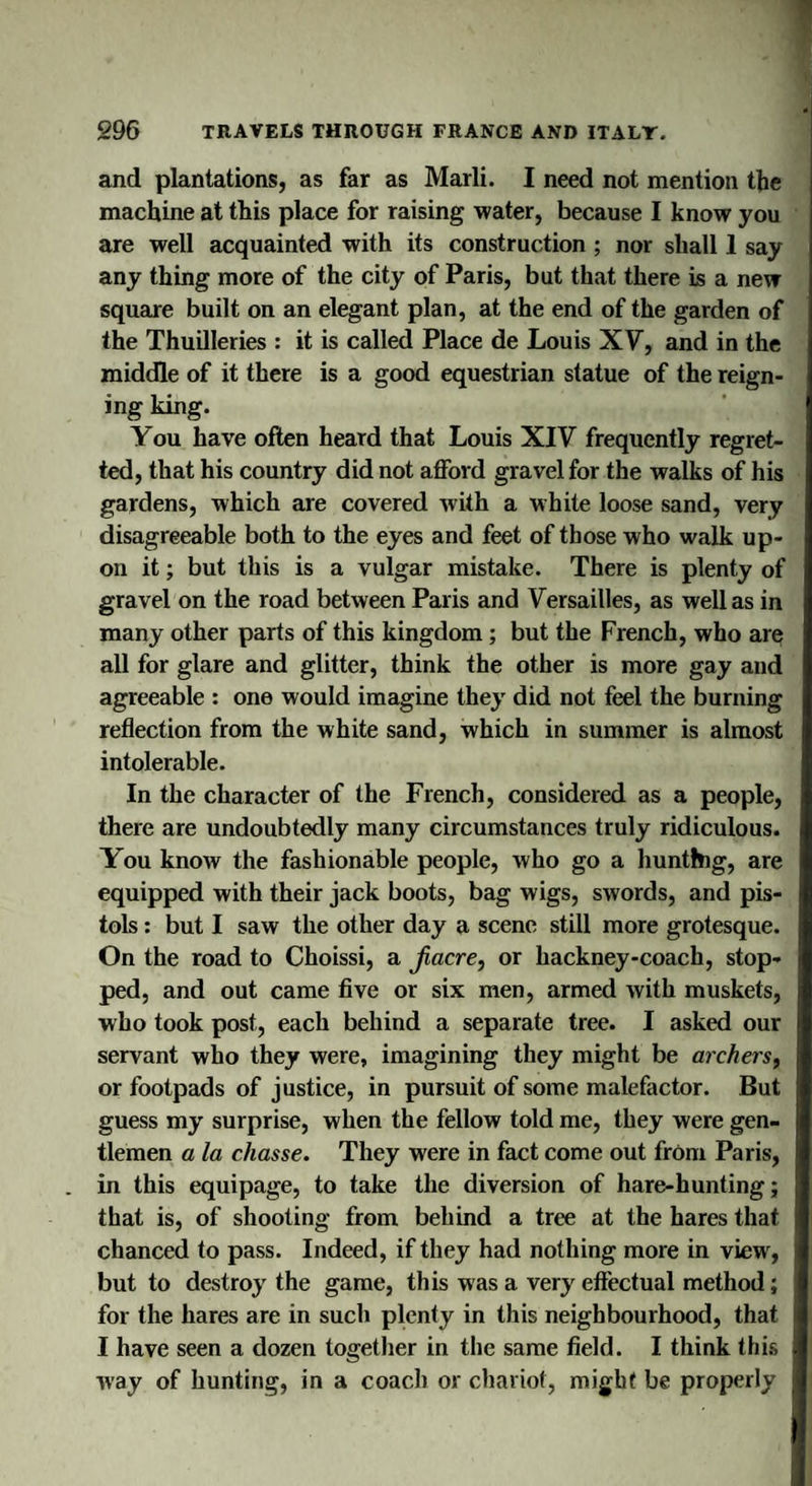 and plantations, as far as Marli. I need not mention the machine at this place for raising water, because I know you are well acquainted with its construction ; nor shall 1 say any thing more of the city of Paris, but that there is a new square built on an elegant plan, at the end of the garden of the Thuilleries : it is called Place de Louis XV, and in the middle of it there is a good equestrian statue of the reign¬ ing king. You have often heard that Louis XIV frequently regret¬ ted, that his country did not afford gravel for the walks of his gardens, which are covered with a white loose sand, very disagreeable both to the eyes and feet of those who walk up¬ on it; but this is a vulgar mistake. There is plenty of gravel on the road between Paris and Versailles, as well as in many other parts of this kingdom; but the French, who are all for glare and glitter, think the other is more gay and agreeable : one would imagine they did not feel the burning reflection from the white sand, which in summer is almost intolerable. In the character of the French, considered as a people, there are undoubtedly many circumstances truly ridiculous. You know the fashionable people, who go a hunting, are equipped with their jack boots, bag wigs, swords, and pis¬ tols : but I saw the other day a scene still more grotesque. On the road to Choissi, a Jiacre, or hackney-coach, stop¬ ped, and out came five or six men, armed with muskets, who took post, each behind a separate tree. I asked our servant who they were, imagining they might be archers, or footpads of justice, in pursuit of some malefactor. But guess my surprise, when the fellow told me, they were gen¬ tlemen a la chasse. They were in fact come out from Paris, in this equipage, to take the diversion of hare-hunting; that is, of shooting from behind a tree at the hares that chanced to pass. Indeed, if they had nothing more in view', but to destroy the game, this was a very effectual method; for the hares are in such plenty in this neighbourhood, that I have seen a dozen together in the same field. I think this way of hunting, in a coach or chariot, might be properly