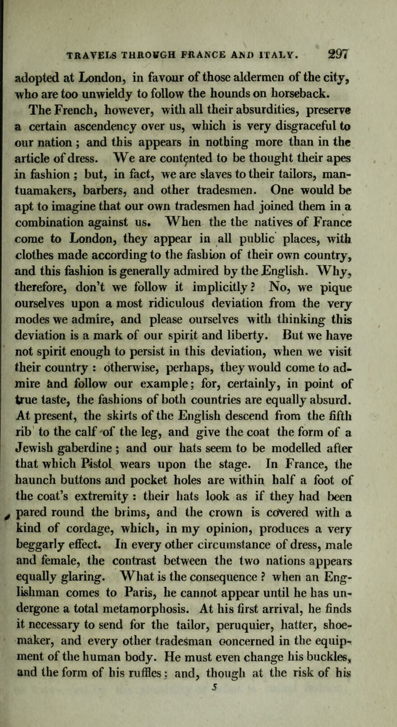 adopted at London, in favour of those aldermen of the city, ■who are too unwieldy to follow the hounds on horseback. The French, however, with all their absurdities, preserve a certain ascendency over us, which is very disgraceful to our nation ; and this appears in nothing more than in the article of dress. We are contented to be thought their apes in fashion ; but, in fact, we are slaves to their tailors, man- tuamakers, barbers, and other tradesmen. One would be apt to imagine that our own tradesmen had joined them in a combination against us. When the the natives of France come to London, they appear in all public places, with clothes made according to the fashion of their own country, and this fashion is generally admired by the English. Why, therefore, don’t we follow it implicitly? No, we pique ourselves upon a most ridiculous deviation from the very modes we admire, and please ourselves with thinking this deviation is a mark of our spirit and liberty. But we have not spirit enough to persist in this deviation, when we visit their country : otherwise, perhaps, they would come to ad¬ mire ctnd follow our example; for, certainly, in point of true taste, the fashions of both countries are equally absurd. At present, the skirts of the English descend from the fifth rib to the calf of the leg, and give the coat the form of a Jewish gaberdine; and our hats seem to be modelled after that which Pistol wears upon the stage. In France, the haunch buttons and pocket holes are within half a foot of the coat’s extremity : their hats look as if they had been y pared round the brims, and the crown is covered with a kind of cordage, which, in my opinion, produces a very beggarly effect. In every other circumstance of dress, male and female, the contrast between the two nations appears equally glaring. What is the consequence ? when an Eng¬ lishman comes to Paris, he cannot appear until he has un¬ dergone a total metamorphosis. At his first arrival, he finds it necessary to send for the tailor, peruquier, hatter, shoe¬ maker, and every other tradesman ooncerned in the equip¬ ment of the human body. He must even change his buckles, and the form of his ruffles ; and, though at the risk of his 5