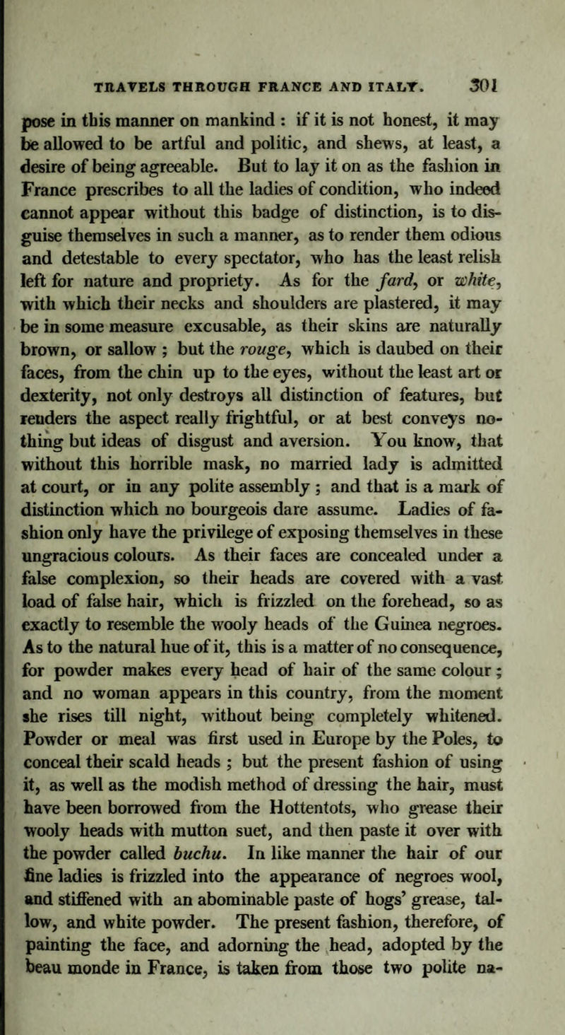 pose in this manner on mankind : if it is not honest, it may be allowed to be artful and politic, and shews, at least, a desire of being agreeable. But to lay it on as the fashion in France prescribes to all the ladies of condition, who indeed cannot appear without this badge of distinction, is to dis¬ guise themselves in such a manner, as to render them odious and detestable to every spectator, who has the least relish left for nature and propriety. As for the fard, or white, ■with which their necks and shoulders are plastered, it may be in some measure excusable, as their skins are naturally brown, or sallow ; but the rouge, which is daubed on their faces, from the chin up to the eyes, without the least art or dexterity, not only destroys all distinction of features, but renders the aspect really frightful, or at best conveys no¬ thing but ideas of disgust and aversion. You know, that without this horrible mask, no married lady is admitted at court, or in any polite assembly ; and that is a mark of distinction which no bourgeois dare assume. Ladies of fa¬ shion only have the privilege of exposing themselves in these ungracious colours. As their faces are concealed under a false complexion, so their heads are covered with a vast load of false hair, which is frizzled on the forehead, so as exactly to resemble the wooly heads of the Guinea negroes. As to the natural hue of it, this is a matter of no consequence, for powder makes every head of hair of the same colour ; and no woman appears in this country, from the moment she rises till night, without being completely whitened. Powder or meal was first used in Europe by the Poles, to conceal their scald heads ; but the present fashion of using it, as well as the modish method of dressing the hair, must have been borrowed from the Hottentots, who grease their wooly heads with mutton suet, and then paste it over with the powder called buchu. In like manner the hair of our fine ladies is frizzled into the appearance of negroes wool, and stiffened with an abominable paste of hogs’ grease, tal¬ low, and white powder. The present fashion, therefore, of painting the face, and adorning the head, adopted by the beau monde in France, is taken from those two polite na-