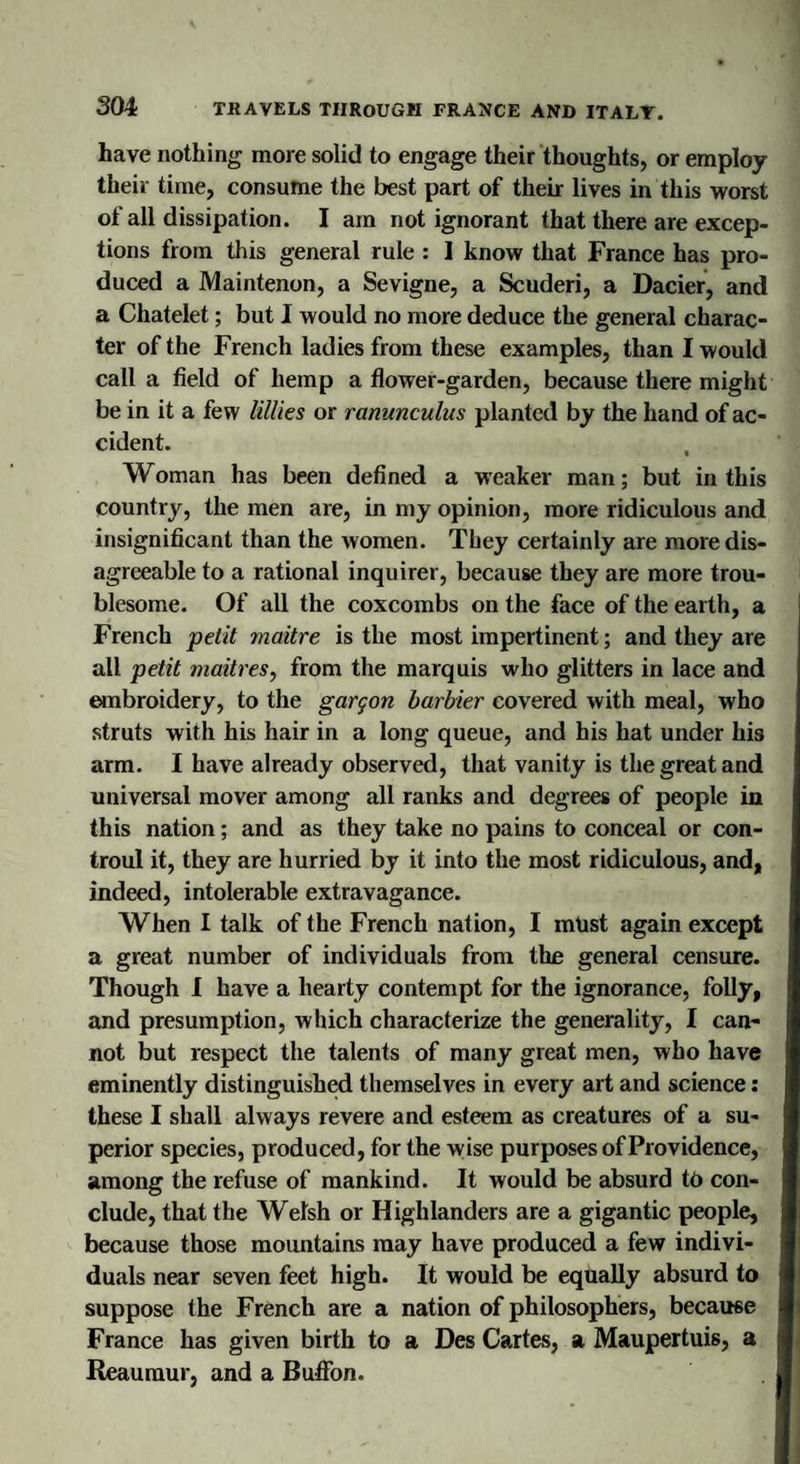 have nothing more solid to engage their thoughts, or employ their time, consume the best part of their lives in this worst of all dissipation. I am not ignorant that there are excep¬ tions from this general rule : I know that France has pro¬ duced a Maintenon, a Sevigne, a Scuderi, a Dacier, and a Chatelet; but I would no more deduce the general charac¬ ter of the French ladies from these examples, than I would call a field of hemp a flower-garden, because there might be in it a few UUies or ranunculus planted by the hand of ac¬ cident. Woman has been defined a weaker man; but in this country, the men are, in my opinion, more ridiculous and insignificant than the women. They certainly are more dis¬ agreeable to a rational inquirer, because they are more trou¬ blesome. Of all the coxcombs on the face of the earth, a French petit maitre is the most impertinent; and they are all petit maitres, from the marquis who glitters in lace and embroidery, to the gargon barbier covered with meal, who struts with his hair in a long queue, and his hat under his arm. I have already observed, that vanity is the great and universal mover among all ranks and degrees of people in this nation; and as they take no pains to conceal or con- troul it, they are hurried by it into the most ridiculous, and, indeed, intolerable extravagance. When I talk of the French nation, I must again except a great number of individuals from the general censure. Though I have a hearty contempt for the ignorance, folly, and presumption, which characterize the generality, I can¬ not but respect the talents of many great men, who have eminently distinguished themselves in every art and science: these I shall always revere and esteem as creatures of a su¬ perior species, produced, for the wise purposes of Providence, among the refuse of mankind. It would be absurd to con¬ clude, that the Welsh or Highlanders are a gigantic people, because those mountains may have produced a few indivi¬ duals near seven feet high. It would be equally absurd to suppose the French are a nation of philosophers, because France has given birth to a Des Cartes, a Maupertuis, a Reaumur, and a Buffon.