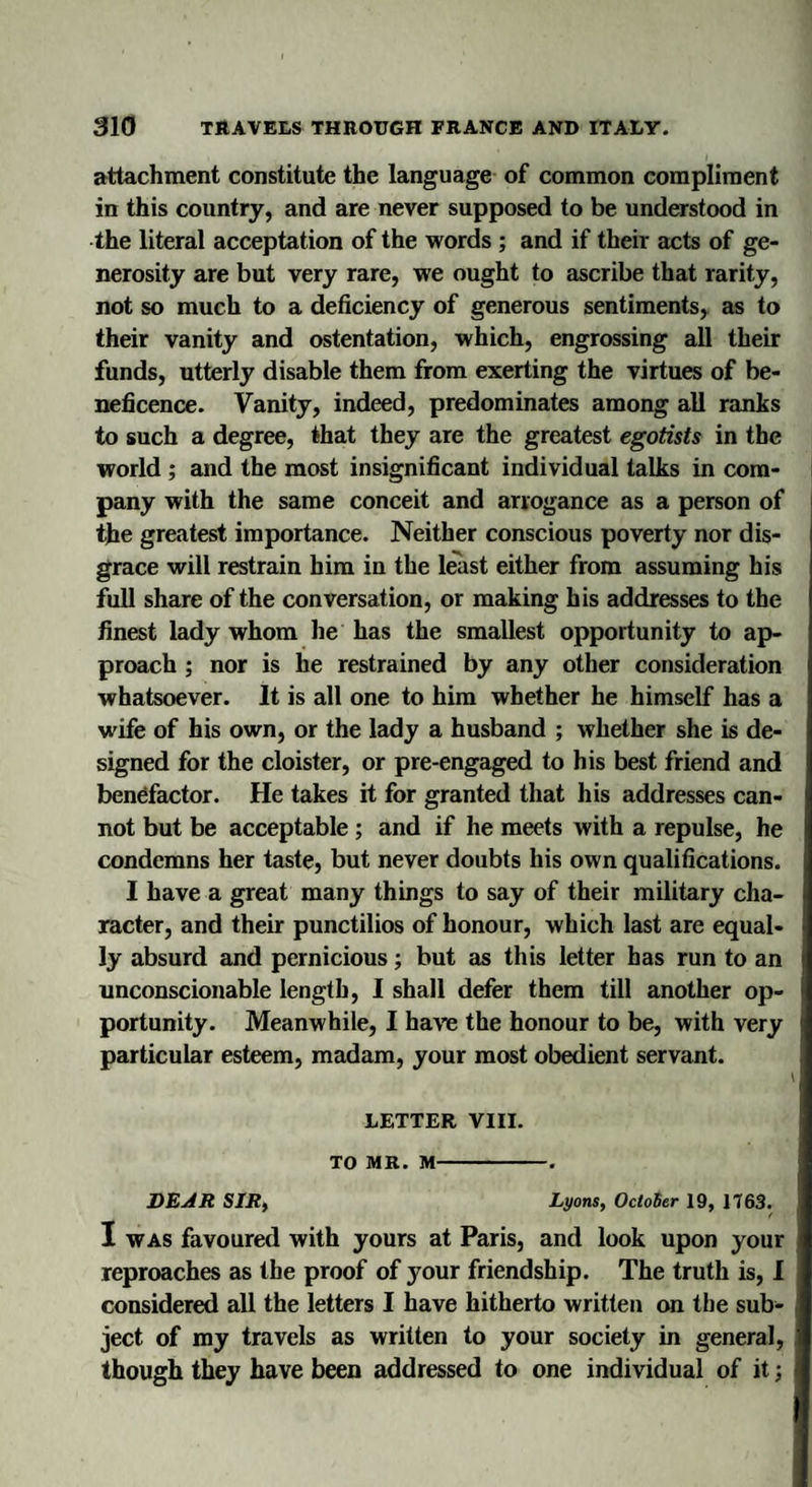 attachment constitute the language of common compliment in this country, and are never supposed to be understood in the literal acceptation of the words ; and if their acts of ge¬ nerosity are but very rare, we ought to ascribe that rarity, not so much to a deficiency of generous sentiments, as to their vanity and ostentation, which, engrossing all their funds, utterly disable them from exerting the virtues of be¬ neficence. Vanity, indeed, predominates among all ranks to such a degree, that they are the greatest egotists in the world ; and the most insignificant individual talks in com¬ pany with the same conceit and arrogance as a person of the greatest importance. Neither conscious poverty nor dis¬ grace will restrain him in the least either from assuming his full share of the conversation, or making his addresses to the finest lady whom he has the smallest opportunity to ap¬ proach ; nor is he restrained by any other consideration whatsoever. It is all one to him whether he himself has a wife of his own, or the lady a husband ; whether she is de¬ signed for the cloister, or pre-engaged to his best friend and benefactor. He takes it for granted that his addresses can¬ not but be acceptable ; and if he meets with a repulse, he condemns her taste, but never doubts his own qualifications. I have a great many things to say of their military cha¬ racter, and their punctilios of honour, which last are equal¬ ly absurd and pernicious; but as this letter has run to an unconscionable length, I shall defer them till another op¬ portunity. Meanwhile, I haw the honour to be, with very particular esteem, madam, your most obedient servant. LETTER VIII. TO MR. M-. DEAR SIR, Lyons, October 19, 1763. I was favoured with yours at Paris, and look upon your reproaches as the proof of your friendship. The truth is, I considered all the letters I have hitherto written on the sub¬ ject of my travels as written to your society in general, though they have been addressed to one individual of it j