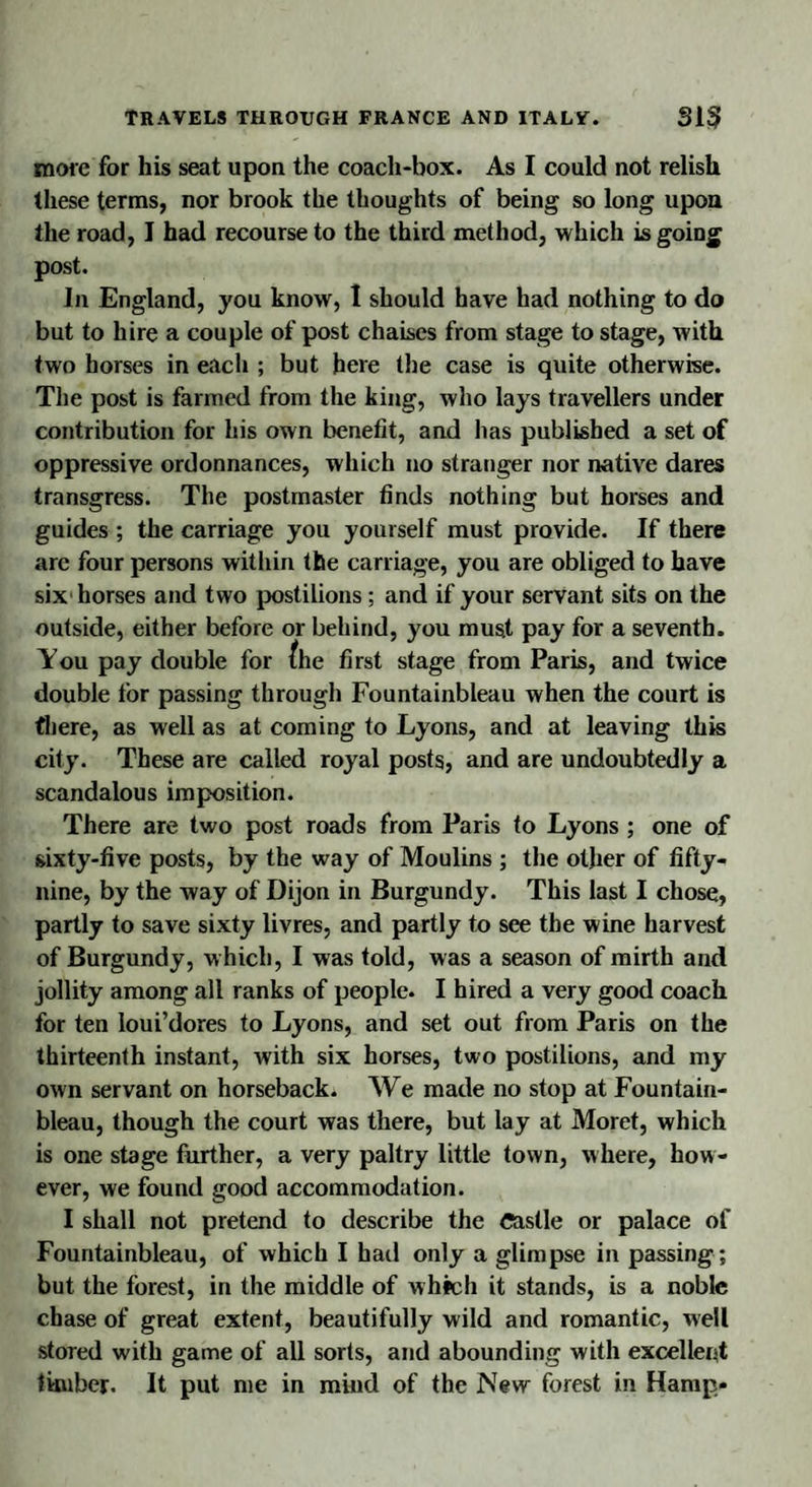 more for his seat upon the coach-box. As I could not relish these terms, nor brook the thoughts of being so long upon the road, I had recourse to the third method, which is going post. In England, you know, 1 should have had nothing to do but to hire a couple of post chaises from stage to stage, with two horses in each ; but here the case is quite otherwise. The post is farmed from the king, who lays travellers under contribution for his own benefit, and has published a set of oppressive ordonnances, which no stranger nor native dares transgress. The postmaster finds nothing but horses and guides ; the carriage you yourself must provide. If there arc four persons within the carriage, you are obliged to have six horses and two postilions; and if your servant sits on the outside, either before or behind, you must pay for a seventh. You pay double for /he first stage from Paris, and twice double for passing through Fountainbleau when the court is there, as well as at coming to Lyons, and at leaving this city. These are called royal posts, and are undoubtedly a scandalous imposition. There are two post roads from Paris to Lyons ; one of sixty-five posts, by the way of Moulins ; the other of fifty- nine, by the way of Dijon in Burgundy. This last I chose, partly to save sixty livres, and partly to see the wine harvest of Burgundy, which, I was told, was a season of mirth and jollity among all ranks of people. I hired a very good coach for ten loui’dores to Lyons, and set out from Paris on the thirteenth instant, with six horses, two postilions, and my own servant on horsebacks We made no stop at Fountain¬ bleau, though the court was there, but lay at Moret, which is one stage further, a very paltry little town, where, how¬ ever, we found good accommodation. I shall not pretend to describe the Castle or palace of Fountainbleau, of which I had only a glimpse in passing ; but the forest, in the middle of which it stands, is a noble chase of great extent, beautifully wild and romantic, well stored with game of all sorts, and abounding with excellent timber. It put me in mind of the New forest in Hamp*