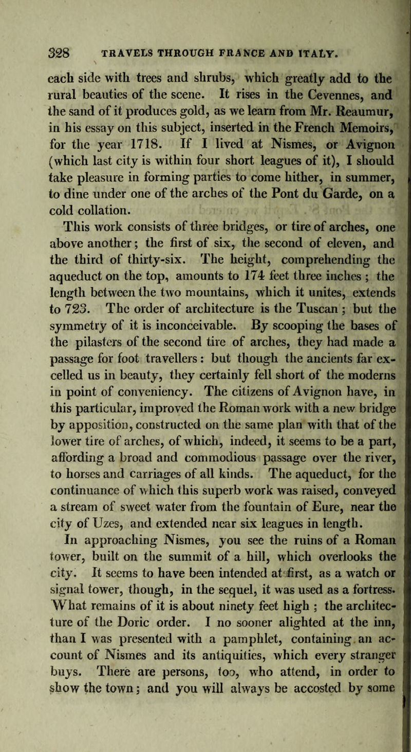 each side with trees and shrubs, which greatly add to the rural beauties of the scene. It rises in the Cevennes, and the sand of it produces gold, as we learn from Mr. Reaumur, in his essay on this subject, inserted in the French Memoirs, for the year 1718. If I lived at Nismes, or Avignon (which last city is within four short leagues of it), I should take pleasure in forming parties to come hither, in summer, to dine under one of the arches of the Pont du Garde, on a cold collation. This work consists of three bridges, or tire of arches, one above another; the first of six, the second of eleven, and the third of thirty-six. The height, comprehending the aqueduct on the top, amounts to 174 feet three inches ; the length between the two mountains, which it unites, extends to 723. The order of architecture is the Tuscan ; but the symmetry of it is inconceivable. By scooping the bases of the pilasters of the second tire of arches, they had made a passage for foot travellers : but though the ancients far ex¬ celled us in beauty, they certainly fell short of the moderns in point of conveniency. The citizens of Avignon have, in this particular, improved the Roman work with a new bridge by apposition, constructed on the same plan with that of the lower tire of arches, of which, indeed, it seems to be a part, affording a broad and commodious passage over the river, to horses and carriages of all kinds. The aqueduct, for the continuance of which this superb work was raised, conveyed a stream of sweet water from the fountain of Eure, near the city of Uzes, and extended near six leagues in length. In approaching Nismes, you see the ruins of a Roman tower, built on the summit of a hill, which overlooks the city. It seems to have been intended at first, as a watch or signal tower, though, in the sequel, it was used as a fortress. What remains of it is about ninety feet high ; the architec- j lure of the Doric order. I no sooner alighted at the inn, j than I was presented with a pamphlet, containing, an ac- J count of Nismes and its antiquities, which every stranger I buys. There are persons, too, who attend, in order to I show the town; and you will always be accosted by some