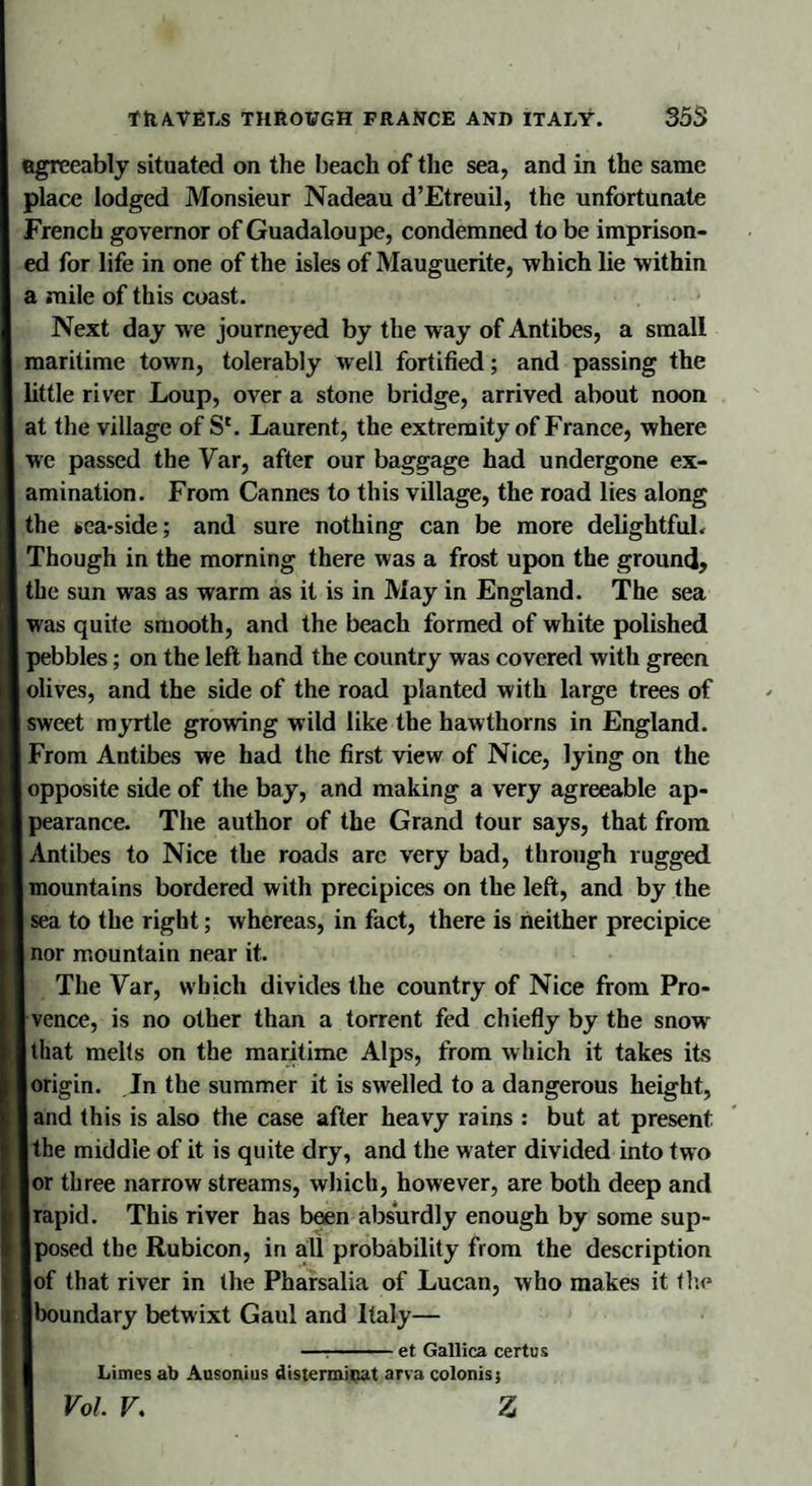 agreeably situated on the beach of the sea, and in the same place lodged Monsieur Nadeau d’Etreuil, the unfortunate French governor of Guadaloupe, condemned to be imprison¬ ed for life in one of the isles of Mauguerite, -which lie within a mile of this coast. Next day we journeyed by the way of Antibes, a small maritime town, tolerably well fortified; and passing the little river Loup, over a stone bridge, arrived about noon at the village of S'. Laurent, the extremity of France, where we passed the Var, after our baggage had undergone ex¬ amination. From Cannes to this village, the road lies along the tea-side; and sure nothing can be more delightful. Though in the morning there was a frost upon the ground, the sun was as warm as it is in May in England. The sea was quite smooth, and the beach formed of white polished pebbles; on the left hand the country was covered with green olives, and the side of the road planted with large trees of sweet myrtle growing wild like the hawthorns in England. From Antibes we had the first view of Nice, lying on the opposite side of the bay, and making a very agreeable ap¬ pearance. The author of the Grand tour says, that from Antibes to Nice the roads arc very bad, through rugged mountains bordered with precipices on the left, and by the sea to the right; whereas, in fact, there is neither precipice nor mountain near it. The Var, which divides the country of Nice from Pro¬ vence, is no other than a torrent fed chiefly by the snowr that melts on the maritime Alps, from which it takes its origin. In the summer it is swelled to a dangerous height, and this is also the case after heavy rains : but at present the middle of it is quite dry, and the water divided into two or three narrow streams, which, however, are both deep and rapid. This river has been absurdly enough by some sup¬ posed the Rubicon, in all probability from the description of that river in the Pharsalia of Lucan, who makes it the boundary betwixt Gaul and Italy— —-et Gallica certus Limes ab Ausonius disterminat arva colonis; Vol V. z