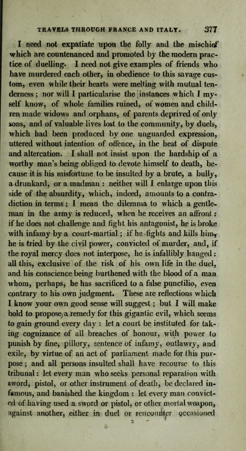 I need not expatiate upon the folly and the mischief which are countenanced and promoted by the modern prac¬ tice of duelling. I need not give examples of friends who have murdered each other, in obedience to this savage cus¬ tom, even while their hearts were melting with mutual ten¬ derness ; nor will I particularise the instances which I my¬ self know, of w hole families ruined, of women and child¬ ren made widows and orphans, of parents deprived of only sons, and of valuable lives lost to the community, by duels, which had been produced by one unguarded expression, uttered without intention of offence, in the heat of dispute and altercation. I shall not insist upon the hardship of a worthy man’s being obliged to devote himself to death, be¬ cause it is his misfortune to be insulted by a brute, a bully, a drunkard, or a madman : neither will I enlarge upon this side of the absurdity, which, indeed, amounts to a contra¬ diction in terms ; I mean the dilemma to which a gentle¬ man in the army is reduced, when he receives an affront: if he does not challenge and fight his antagonist, he is broke with infamy by a court-martial; if he-fights and kills himT he is tried by the civil power, convicted of murder, and, if the royal mercy does not interpose, he is infallibly hanged: all this, exclusive of the risk of his own life in the duel, and his conscience being burthened with the blood of a man whom, perhaps, he has sacrificed to a false punctilio, even contrary to his own judgment. These are reflections which I know your own good sense will suggest; but I will make bold to propose;a remedy for this gigantic evil, which seems to gain ground every day : let a court be instituted for tak¬ ing cognizance of all breaches of honour, with power to punish by fine, pillory, sentence of infamy, outlawry, and exile, by virtue of an act of parliament made for this pur¬ pose ; and all persons insulted shall have recourse to this tribunal: let every man who seeks personal reparation with sword, pistol, or other instrument of death, be declared in¬ famous, and banished the kingdom : let every man convict¬ ed of having used a sword or pistol, or other mortal weapon, against another, either in duel or rencounter pccasioned