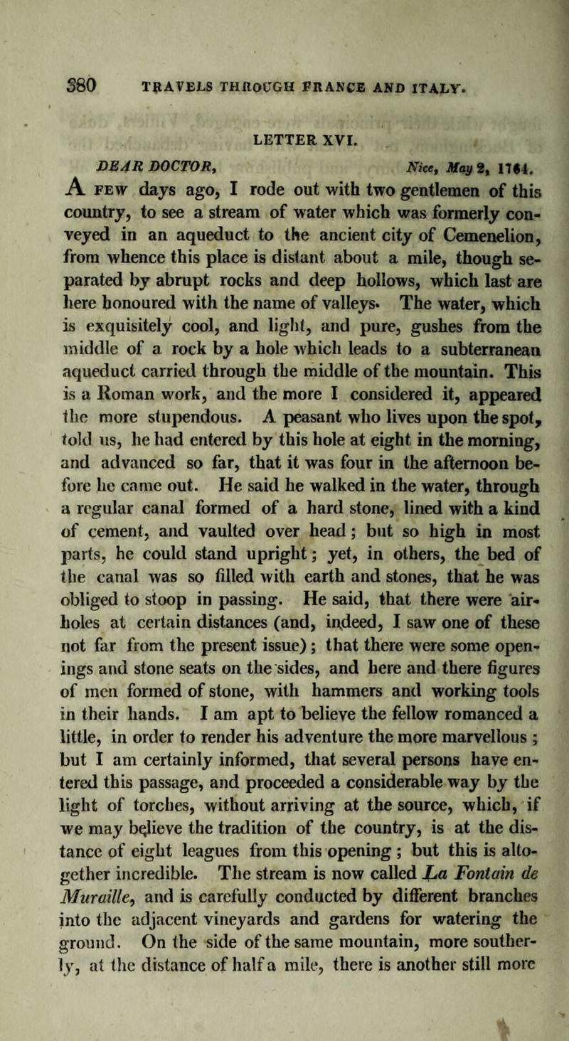 LETTER XVI. DEAR DOCTOR, Nice, May 2, 17#4. A few days ago, I rode out with two gentlemen of this country, to see a stream of water which was formerly con¬ veyed in an aqueduct to the ancient city of Cemenelion, from whence this place is distant about a mile, though se¬ parated by abrupt rocks and deep hollows, which last are here honoured with the name of valleys. The water, which is exquisitely cool, and light, and pure, gushes from the middle of a rock by a hole which leads to a subterranean aqueduct carried through the middle of the mountain. This is a Roman work, and the more I considered it, appeared the more stupendous. A peasant who lives upon the spot, told us, he had entered by this hole at eight in the morning, and advanced so far, that it was four in the afternoon be¬ fore he came out. He said he walked in the water, through a regular canal formed of a hard stone, lined with a kind of cement, and vaulted over head; but so high in most parts, he could stand upright; yet, in others, the bed of the canal was so filled with earth and stones, that he was obliged to stoop in passing. He said, that there were air¬ holes at certain distances (and, indeed, I saw one of these not far from the present issue); that there were some open¬ ings and stone seats on the sides, and here and there figures of men formed of stone, with hammers and working tools in their hands. I am apt to believe the fellow romanced a little, in order to render his adventure the more marvellous ; but I am certainly informed, that several persons have en¬ tered this passage, and proceeded a considerable way by the light of torches, without arriving at the source, which, if we may bqlieve the tradition of the country, is at the dis¬ tance of eight leagues from this opening ; but this is alto¬ gether incredible. The stream is now called La Fontain de Mur mile, and is carefully conducted by different branches into the adjacent vineyards and gardens for watering the ground. On the side of the same mountain, more souther¬ ly, at the distance of half a mile, there is another still more