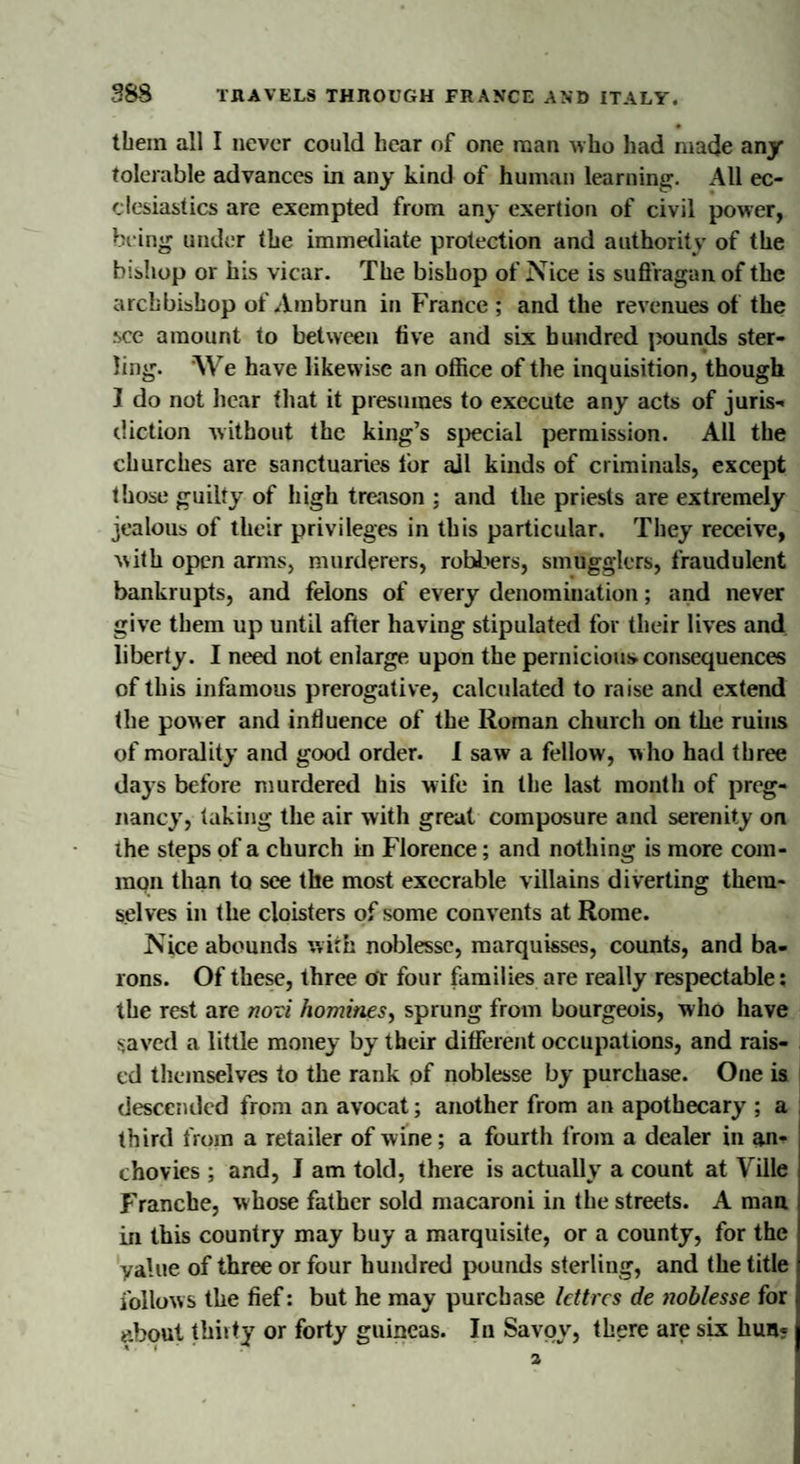 them all I never could hear of one man who had made any tolerable advances in any kind of human learning. All ec¬ clesiastics are exempted from any exertion of civil power, being under the immediate protection and authority of the bishop or ins vicar. The bishop of Nice is suffragan of the archbishop of Arabrun in France ; and the revenues of the see amount to between live and six hundred pounds ster¬ ling. We have likew ise an office of the inquisition, though I do not hear that it presumes to execute any acts of juris-* diction without the king’s special permission. All the churches are sanctuaries lor all kinds of criminals, except those guilty of high treason : and the priests are extremely jealous of their privileges in this particular. They receive, with open arms, murderers, robbers, smugglers, fraudulent bankrupts, and felons of every denomination; and never give them up until after having stipulated for their lives and liberty. I need not enlarge upon the pernicious consequences of this infamous prerogative, calculated to raise and extend the power and influence of the Roman church on the ruins of morality and good order. 1 saw a fellow, who had three days before murdered his wife in the last month of preg¬ nancy, taking the air with great composure and serenity on ihe steps of a church in Florence; and nothing is more com¬ mon than to see the most execrable villains diverting them¬ selves in the cloisters of some convents at Rome. Nice abounds with noblesse, marquisses, counts, and ba¬ rons. Of these, three or four families are really respectable; the rest are novi homines, sprung from bourgeois, who have saved a little money by their different occupations, and rais¬ ed themselves to the rank of noblesse by purchase. One is descended from an avocat; another from an apothecary ; a third from a retailer of wine; a fourth from a dealer in an¬ chovies ; and, I am told, there is actually a count at Ville Franche, whose father sold macaroni in the streets. A man in this country may buy a marquisite, or a county, for the value of three or four hundred pounds sterling, and the title follows the fief: but he may purchase letters de noblesse for about thiity or forty guineas. In Savoy, there are six hun? a