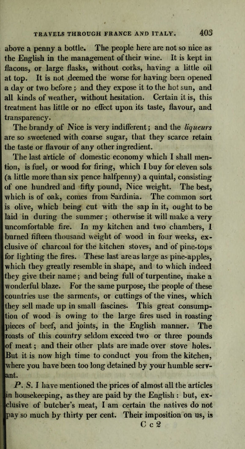 above a penny a bottle. The people here are not so nice as the English in the management of their wine. It is kept in flacons, or large flasks, without corks, having a little oil at top. It is not deemed the worse for having been opened a day or two before ; and they expose it to the hot sun, and all kinds of weather, without hesitation. Certain it is, this treatment has little or no effect upon its taste, flavour, and transparency. The brandy of Nice is very indifferent; and the liqueurs are so sweetened with coarse sugar, that they scarce retain the taste or flavour of any other ingredient. The last article of domestic economy which I shall men¬ tion, is fuel, or wood for firing, which I buy for eleven sols (a little more than six pence halfpenny) a quintal, consisting of one hundred and fifty pound, Nice weight. The best, which is of oak, comes from Sardinia. The common sort is olive, which being cut with the sap in it, ought to be laid in during the summer ; otherwise it will make a very uncomfortable fire. In my kitchen and two chambers, 1 burned fifteen thousand weight of wood in four weeks, ex¬ clusive of charcoal tor the kitchen stoves, and of pine-tops for lighting the fires. These last areas large as pine-apples, which they greatly resemble in shape, and to which indeed they give their name; and being full of turpentine, make a w onderful blaze. For the same purpose, the people of these countries use the sarments, or cuttings of the vines, which they sell made up in small fascines. This great consump¬ tion of wood is owing to the large fires used in roasting pieces of beef, and joints, in the English manner. The roasts of this country seldom exceed two or three pounds of meat; and their other plats are made over stove holes. But it is now high time to conduct you from the kitchen, where you have been too long detained by your humble serv¬ ant. P. S. I have mentioned the prices of almost all the articles in housekeeping, as they are paid by the English : but, ex¬ clusive of butcher’s meat, I am certain the natives do not pay so much by thirty per cent. Their imposition on us, is C c 2