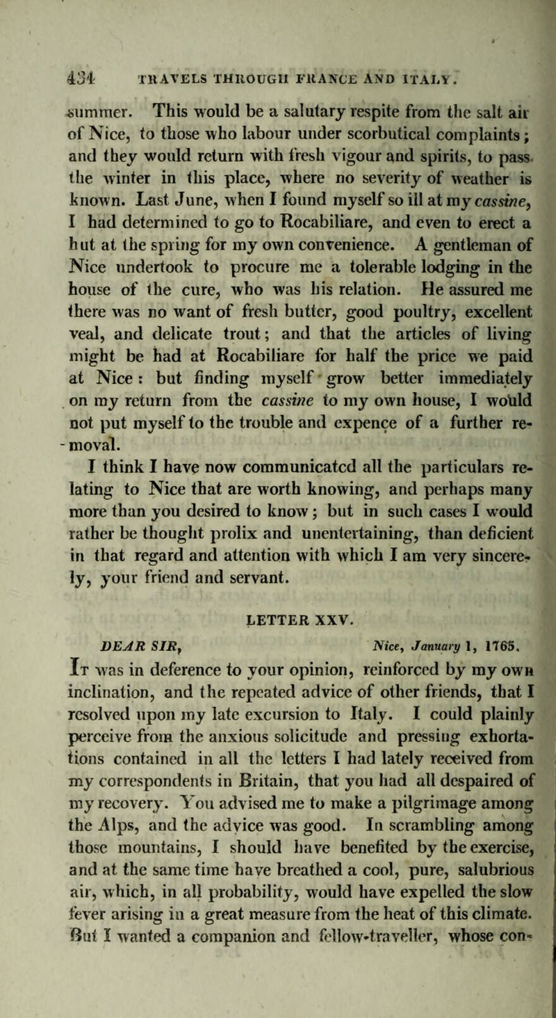 summer. This would be a salutary respite from the salt air of Nice, to those who labour under scorbutical complaints; and they would return with fresh vigour and spirits, to pass, the winter in this place, where no severity of weather is known. Last June, when I found myself so ill at my cassine, I had determined to go to Rocabiliare, and even to erect a hut at the spring for my own convenience. A gentleman of Nice undertook to procure me a tolerable lodging in the house of the cure, who was his relation. He assured me there was no want of fresh butter, good poultry, excellent veal, and delicate trout; and that the articles of living might be had at Rocabiliare for half the price we paid at Nice: but finding myself grow better immediately on my return from the cassine to my own house, I would not put myself to the trouble and expence of a further re- - moval. I think I have now communicated all the particulars re¬ lating to Nice that are worth knowing, and perhaps many more than you desired to know; but in such cases I would rather be thought prolix and unentertaining, than deficient in that regard and attention with which I am very sincere¬ ly, your friend and servant. LETTER XXV. DEAR SIR, Nice, January 1, 1765. It was in deference to your opinion, reinforced by my own inclination, and the repeated advice of other friends, that I resolved upon my late excursion to Italy. I could plainly perceive from the anxious solicitude and pressing exhorta¬ tions contained in all the letters I had lately received from my correspondents in Britain, that you had all despaired of my recovery. You advised me to make a pilgrimage among the Alps, and the advice was good. In scrambling among those mountains, I should have benefited by the exercise, and at the same time have breathed a cool, pure, salubrious air, which, in all probability, would have expelled the slow fever arising in a great measure from the heat of this climate.