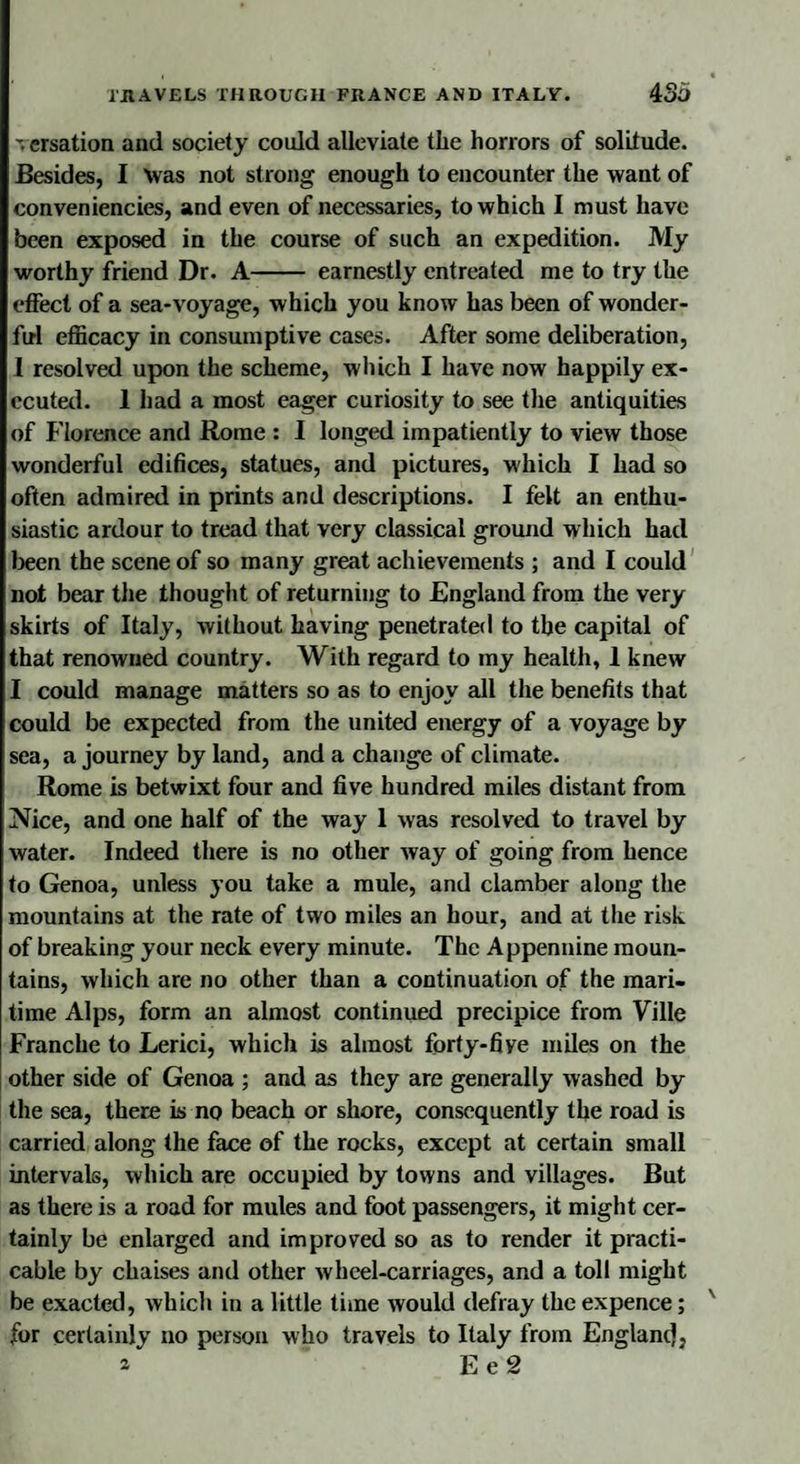 % ersation and society could alleviate the horrors of solitude. Besides, I was not strong enough to encounter the want of conveniencies, and even of necessaries, to which I must have been exposed in the course of such an expedition. My worthy friend Dr. A- earnestly entreated me to try the effect of a sea-voyage, which you know has been of wonder¬ ful efficacy in consumptive cases. After some deliberation, I resolved upon the scheme, which I have now happily ex¬ ecuted. 1 had a most eager curiosity to see the antiquities of Florence and Rome : I longed impatiently to view those wonderful edifices, statues, and pictures, which I had so often admired in prints and descriptions. I felt an enthu¬ siastic ardour to tread that very classical ground which had been the scene of so many great achievements ; and I could not bear the thought of returning to England from the very skirts of Italy, without having penetrated to the capital of that renowned country. With regard to my health, 1 knew I could manage matters so as to enjoy all the benefits that could be expected from the united energy of a voyage by sea, a journey by land, and a change of climate. Rome is betwixt four and five hundred miles distant from Nice, and one half of the way 1 was resolved to travel by water. Indeed there is no other way of going from hence to Genoa, unless you take a mule, and clamber along the mountains at the rate of two miles an hour, and at the risk of breaking your neck every minute. The Appennine moun¬ tains, which are no other than a continuation of the mari¬ time Alps, form an almost continued precipice from Ville Franche to Lerici, which is almost forty-fiye miles on the other side of Genoa ; and as they are generally washed by the sea, there is no beach or shore, consequently the road is carried along the face of the rocks, except at certain small intervals, which are occupied by towns and villages. But as there is a road for mules and foot passengers, it might cer¬ tainly be enlarged and improved so as to render it practi¬ cable by chaises and other wheel-carriages, and a toll might be exacted, which in a little time would defray the expence; for certainly no person who travels to Italy from Englanc),