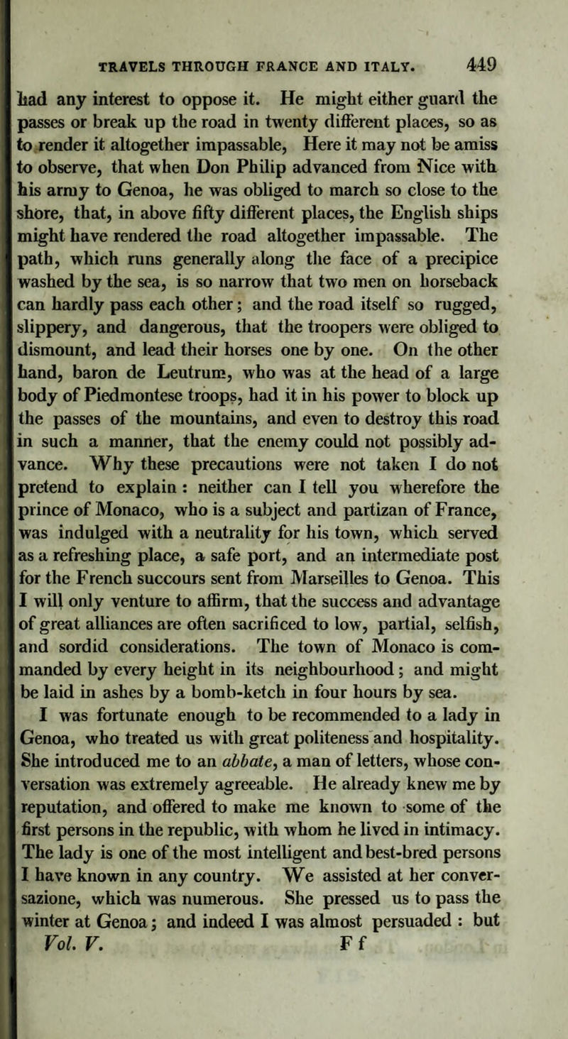 liad any interest to oppose it. He might either guard the passes or break up the road in twenty different places, so as to render it altogether impassable, Here it may not be amiss to observe, that when Don Philip advanced from Nice with his army to Genoa, he was obliged to march so close to the shore, that, in above fifty different places, the English ships might have rendered the road altogether impassable. The path, which runs generally along the face of a precipice washed by the sea, is so narrow that two men on horseback can hardly pass each other; and the road itself so rugged, slippery, and dangerous, that the troopers were obliged to dismount, and lead their horses one by one. On the other hand, baron de Leutrum, who was at the head of a large body of Piedmontese troops, had it in his power to block up the passes of the mountains, and even to destroy this road in such a manner, that the enemy could not possibly ad¬ vance. Why these precautions were not taken I do not pretend to explain : neither can I tell you wherefore the prince of Monaco, who is a subject and partizan of France, was indulged with a neutrality for his town, which served as a refreshing place, a safe port, and an intermediate post for the French succours sent from Marseilles to Genoa. This I will only venture to affirm, that the success and advantage of great alliances are often sacrificed to low, partial, selfish, and sordid considerations. The town of Monaco is com¬ manded by every height in its neighbourhood; and might be laid in ashes by a bomb-ketch in four hours by sea. I was fortunate enough to be recommended to a lady in Genoa, who treated us with great politeness and hospitality. She introduced me to an abbate, a man of letters, whose con¬ versation was extremely agreeable. He already knew me by reputation, and offered to make me known to some of the first persons in the republic, with whom he lived in intimacy. The lady is one of the most intelligent and best-bred persons I have known in any country. We assisted at her conver¬ sazione, which was numerous. She pressed us to pass the winter at Genoa; and indeed I was almost persuaded : but Vol. V. F f