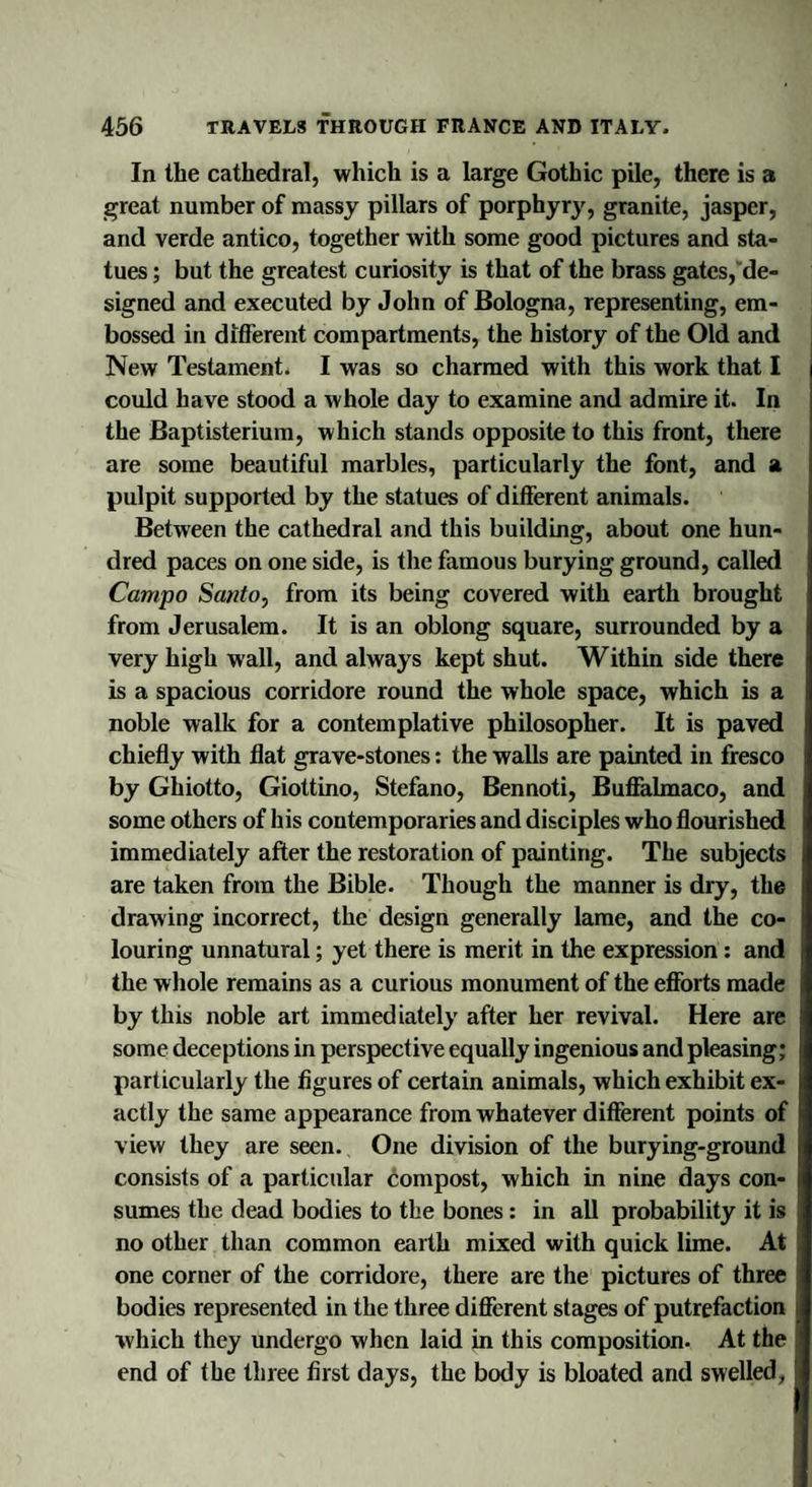 In the cathedral, which is a large Gothic pile, there is a great number of massy pillars of porphyry, granite, jasper, and verde antico, together with some good pictures and sta¬ tues ; but the greatest curiosity is that of the brass gates, de¬ signed and executed by John of Bologna, representing, em¬ bossed in different compartments, the history of the Old and New Testament. I was so charmed with this work that I could have stood a whole day to examine and admire it. In the Baptisterium, which stands opposite to this front, there are some beautiful marbles, particularly the font, and a pulpit supported by the statues of different animals. Between the cathedral and this building, about one hun¬ dred paces on one side, is the famous burying ground, called Campo Santo, from its being covered with earth brought from Jerusalem. It is an oblong square, surrounded by a very high wall, and always kept shut. Within side there is a spacious corridore round the whole space, which is a noble walk for a contemplative philosopher. It is paved chiefly with flat grave-stones: the walls are painted in fresco by Ghiotto, Giottino, Stefano, Bennoti, Buffalmaco, and some others of his contemporaries and disciples who flourished immediately after the restoration of painting. The subjects are taken from the Bible. Though the manner is dry, the drawing incorrect, the design generally lame, and the co¬ louring unnatural; yet there is merit in the expression: and the whole remains as a curious monument of the efforts made by this noble art immediately after her revival. Here are some deceptions in perspective equally ingenious and pleasing; particularly the figures of certain animals, which exhibit ex¬ actly the same appearance from whatever different points of view they are seen. One division of the burying-ground consists of a particular compost, which in nine days con¬ sumes the dead bodies to the bones: in all probability it is no other than common earth mixed with quick lime. At one corner of the corridore, there are the pictures of three bodies represented in the three different stages of putrefaction which they undergo when laid in this composition. At the end of the three first days, the body is bloated and swelled,