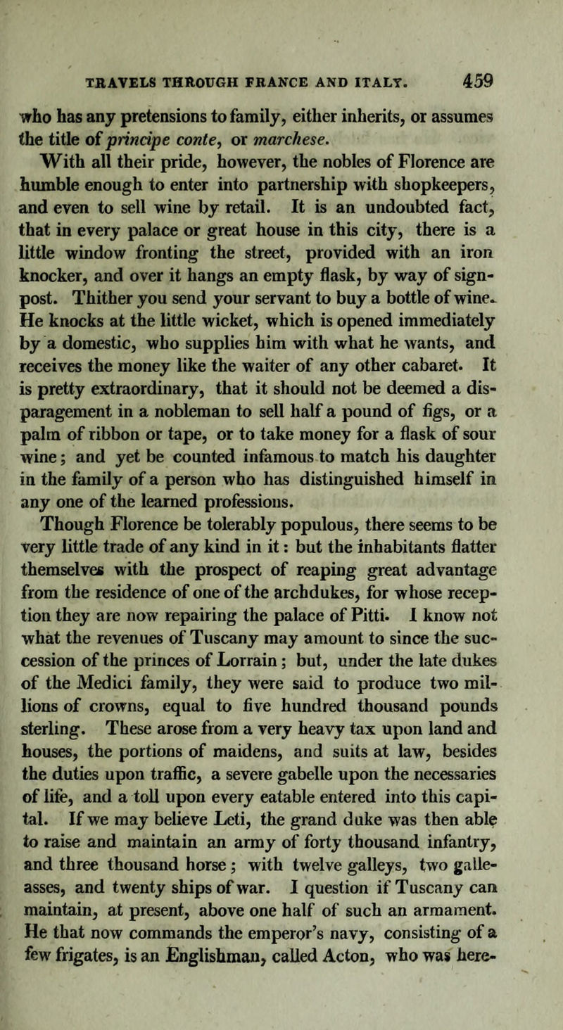 who has any pretensions to family, either inherits, or assumes the title of printipe conte, or marchese. With all their pride, however, the nobles of Florence are humble enough to enter into partnership with shopkeepers, and even to sell wine by retail. It is an undoubted fact, that in every palace or great house in this city, there is a little window fronting the street, provided with an iron knocker, and over it hangs an empty flask, by way of sign¬ post. Thither you send your servant to buy a bottle of wine- He knocks at the little wicket, which is opened immediately by a domestic, who supplies him with what he wants, and receives the money like the waiter of any other cabaret. It is pretty extraordinary, that it should not be deemed a dis¬ paragement in a nobleman to sell half a pound of figs, or a palm of ribbon or tape, or to take money for a flask of sour wine; and yet be counted infamous to match his daughter in the family of a person who has distinguished himself in any one of the learned professions. Though Florence be tolerably populous, there seems to be very little trade of any kind in it: but the inhabitants flatter themselves with the prospect of reaping great advantage from the residence of one of the archdukes, for whose recep¬ tion they are now repairing the palace of Pitti- I know not what the revenues of Tuscany may amount to since the suc¬ cession of the princes of Lorrain; but, under the late dukes of the Medici family, they were said to produce two mil¬ lions of crowns, equal to five hundred thousand pounds sterling. These arose from a very heavy tax upon land and houses, the portions of maidens, and suits at law, besides the duties upon traffic, a severe gabelle upon the necessaries of life, and a toll upon every eatable entered into this capi¬ tal. If we may believe Leti, the grand duke was then able to raise and maintain an army of forty thousand infantry, and three thousand horse; with twelve galleys, two galle¬ asses, and twenty ships of war. I question if Tuscany can maintain, at present, above one half of such an armament. He that now commands the emperor’s navy, consisting of a few frigates, is an Englishman, called Acton, who was here-