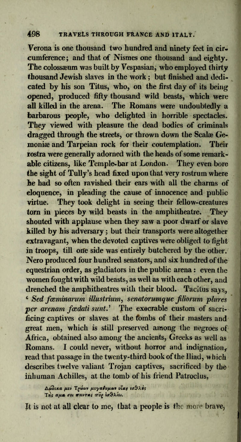Verona is one thousand two hundred and ninety feet in cir¬ cumference; and that of Nismes one thousand and eighty. The colossaeum was built by Vespasian, who employed thirty thousand Jewish slaves in the work ; but finished and dedi¬ cated by his son Titus, who, on the first day of its being opened, produced fifty thousand wild beasts, which were all killed in the arena. The Romans were undoubtedly a barbarous people, who delighted in horrible spectacles. They viewed with pleasure the dead bodies of criminals dragged through the streets, or thrown down the Seal* Ge- moni* and Tarpeian rock for their contemplation. Their rostra were generally adorned with the lieads of some remark¬ able citizens, like Temple-bar at London. They even bore the sight of Tully’s head fixed upon that very rostrum where he had so often ravished their ears with all the charms of eloquence, in pleading the cause of innocence and public virtue. They took delight in seeing their fellow-creatures torn in pieces by wild beasts in the amphitheatre. They shouted with applause when they saw a poor dwarf or slave killed by his adversary; but their transports were altogether extravagant, when the devoted captives were obliged to fight in troops, till one side was entirely butchered by the other. Nero produced four hundred senators, and six hundred of the equestrian order, as gladiators in the public arena: even the women fought with wild beasts, as well as with each other, and drenched the amphitheatres with their blood. Tacitus says, * Sed feeminarum illustrium, senatorumque jiliorum plures per arenam feedati sunt.’ The execrable custom of sacri¬ ficing captives or slaves at the fombs of their masters and great men, which is still preserved among the negroes of Africa, obtained also among the ancients, Greeks as well as Romans. I could never, without horror and indignationf read that passage in the twenty-third book of the Iliad, which describes twelve valiant Trojan captives, sacrificed by the inhuman Achilles, at the tomb of his friend Patroclus. Auoixx fi.ii T^vuv (iiyttCufitn viei Tns aft.* em iravres trv( ieSXtu. Jt is not at all clear to me, that a people is the more brave,