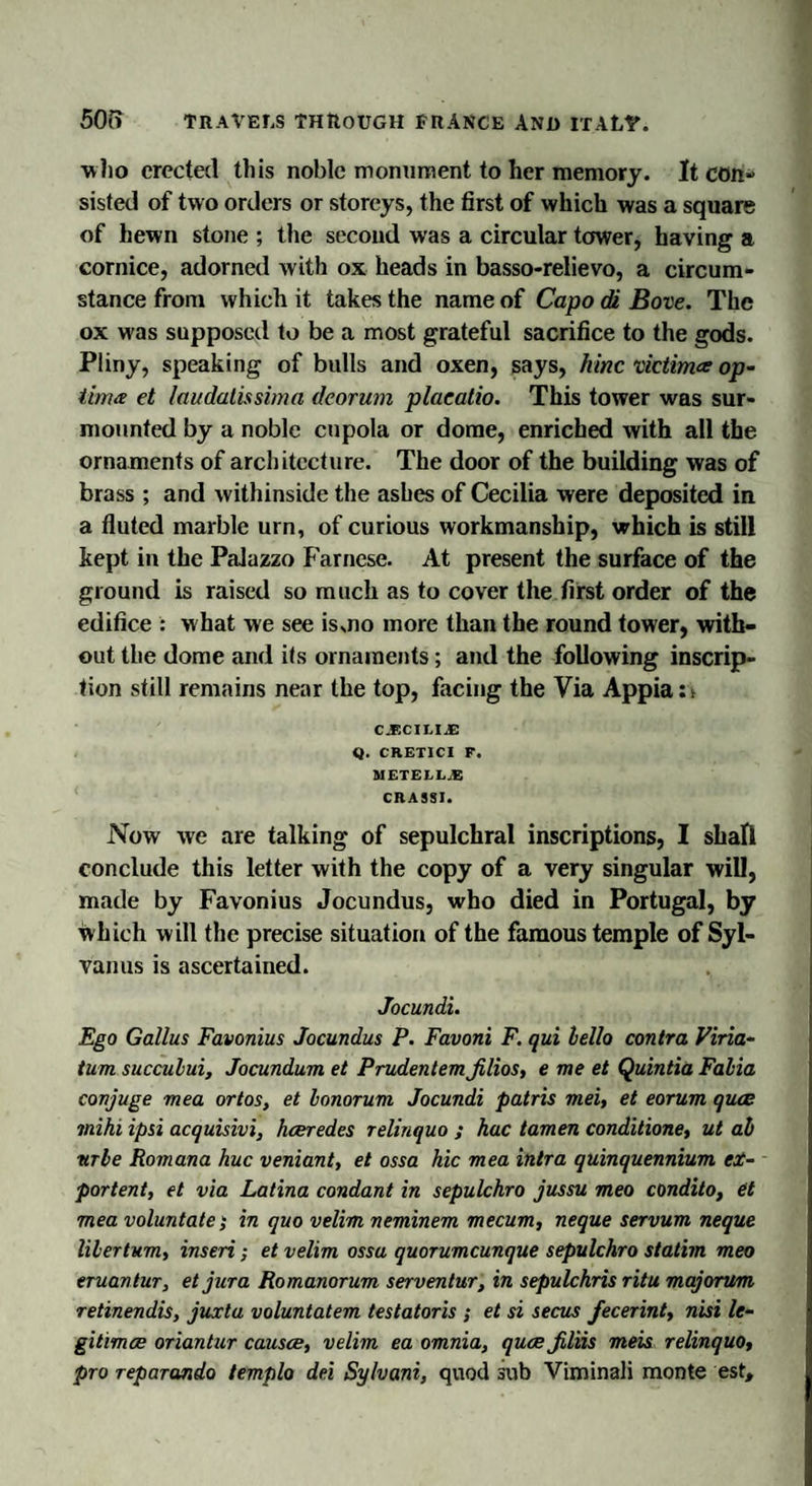 ■who erected this noble monument to her memory. It con¬ sisted of two orders or storeys, the first of which was a square of hewn stone ; the second was a circular tower, having a cornice, adorned with ox heads in basso-relievo, a circum¬ stance from which it takes the name of Capo di Bove. The ox was supposed to be a most grateful sacrifice to the gods. Pliny, speaking of bulls and oxen, says, hinc victim&amp; op¬ tima et laudatissima dcorum placatio. This tower was sur¬ mounted by a noble cupola or dome, enriched with all the ornaments of architecture. The door of the building was of brass ; and withinside the ashes of Cecilia were deposited in a fluted marble urn, of curious workmanship, which is still kept in the Palazzo Farnese. At present the surface of the ground is raised so much as to cover the first order of the edifice : w hat we see is mo more than the round tower, with¬ out the dome and its ornaments; and the following inscrip¬ tion still remains near the top, facing the Via Appia : &gt; C.ECILIJE Q. CRETICI F. METELLJS CRA9SI. Now we are talking of sepulchral inscriptions, I shall conclude this letter with the copy of a very singular will, made by Favonius Jocundus, who died in Portugal, by which will the precise situation of the famous temple of Syl- vanus is ascertained. Jocundi. Ego Gallus Favonius Jocundus P. Favoni F. qui hello contra Viria- tum succului, Jocundum et Prudentem Jilios, e me et Quintia Falia conjuge mea ortos, et honorum Jocundi patris mei, et eorum quae mihi ipsi acquisivi, hceredes relinquo ; hac tamen conditione, ut ah nrhe Romana hue veniant, et ossa hie mea intra quinquennium ex¬ port ent, et via Latina condant in sepulchro jussu meo condito, et mea voluntate; in quo velim neminem mecum, neque servum neque lihertum, inseri; et velim ossa quorumeunque sepulchro statim meo eruantur, et jura Romanorum serventur, in sepulchris ritu majorum retinendis, juxta voluntatem testatoris ; et si secus fecerint, nisi le¬ gitimes oriantur causae, velim ea omnia, quae Jiliis meis relinquo, pro reparando templo del Sylvani, quod sub Viminali monte est.