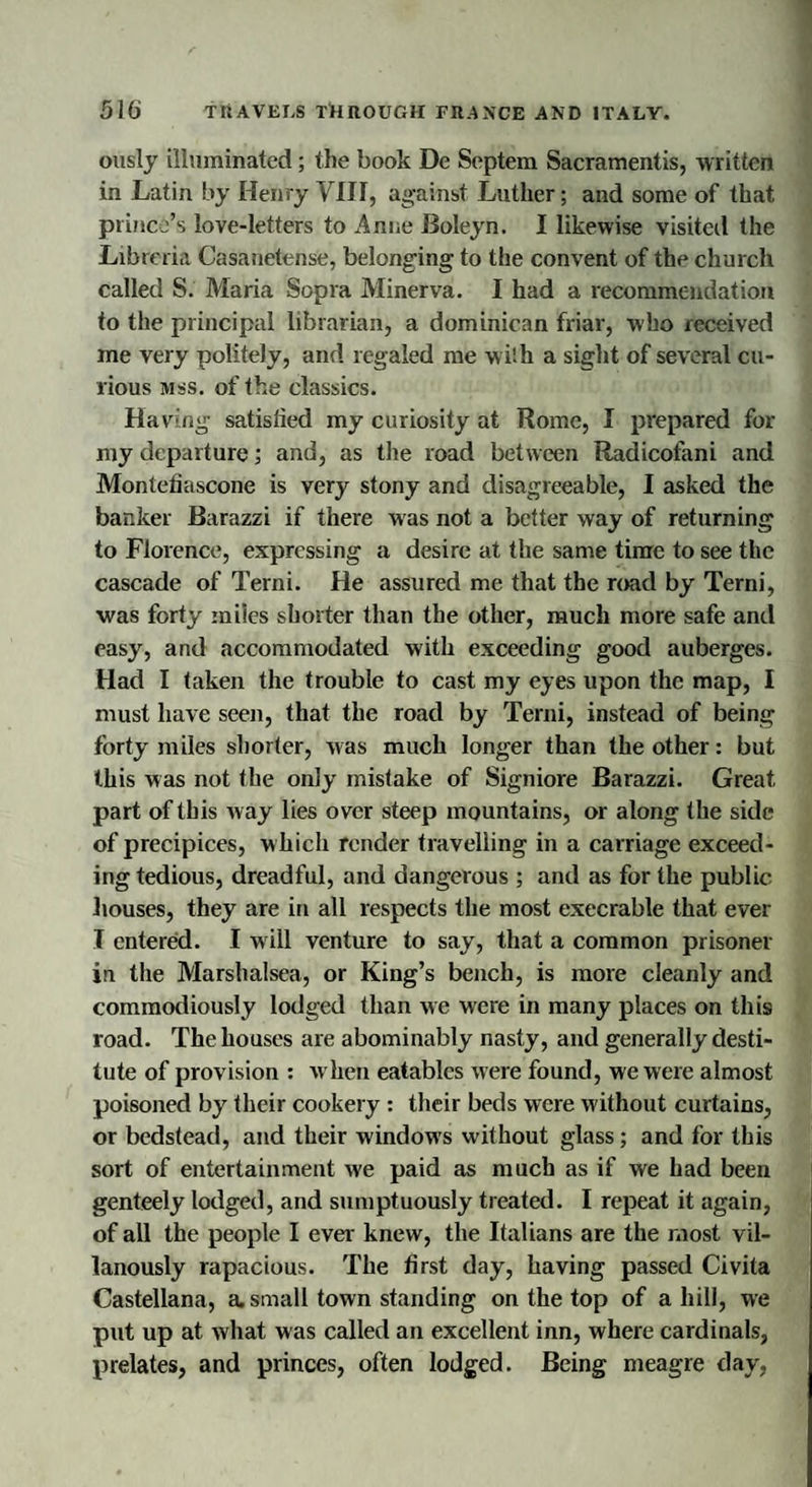 ously illuminated; the book De Septem Sacramentis, written in Latin by Henry VIII, against Luther; and some of that prince’s love-letters to Anne Boleyn. I likewise visited the Libreria Casanetense, belonging to the convent of the church called S. Maria Sopra Minerva. I had a recommendation to the principal librarian, a dominican friar, who received me very politely, and regaled me w ith a sight of several cu¬ rious mss. of the classics. Having satisfied my curiosity at Rome, I prepared for my departure; and, as the road between Radicofani and Montefiascone is very stony and disagreeable, I asked the banker Barazzi if there was not a better way of returning to Florence, expressing a desire at the same time to see the cascade of Terni. He assured me that the road by Terni, ■was forty miles shorter than the other, much more safe and easy, and accommodated with exceeding good auberges. Had I taken the trouble to cast my eyes upon the map, I must have seen, that the road by Terni, instead of being forty miles shorter, was much longer than the other: but this was not the only mistake of Signiore Barazzi. Great part of this way lies over steep mountains, or along the side of precipices, which render travelling in a carriage exceed¬ ing tedious, dreadful, and dangerous ; and as for the public houses, they are in all respects the most execrable that ever I entered. I will venture to say, that a common prisoner in the Marshalsea, or King’s bench, is more cleanly and commodiously lodged than we were in many places on this road. The houses are abominably nasty, and generally desti¬ tute of provision : w hen eatables were found, we were almost poisoned by their cookery : their beds were without curtains, or bedstead, and their windows without glass; and for this sort of entertainment we paid as much as if we had been genteely lodged, and sumptuously treated. I repeat it again, of all the people I ever- knew, the Italians are the most vil- lanously rapacious. The first day, having passed Civita Castellana, a. small town standing on the top of a hill, we put up at what was called an excellent inn, where cardinals, prelates, and princes, often lodged. Being meagre day,