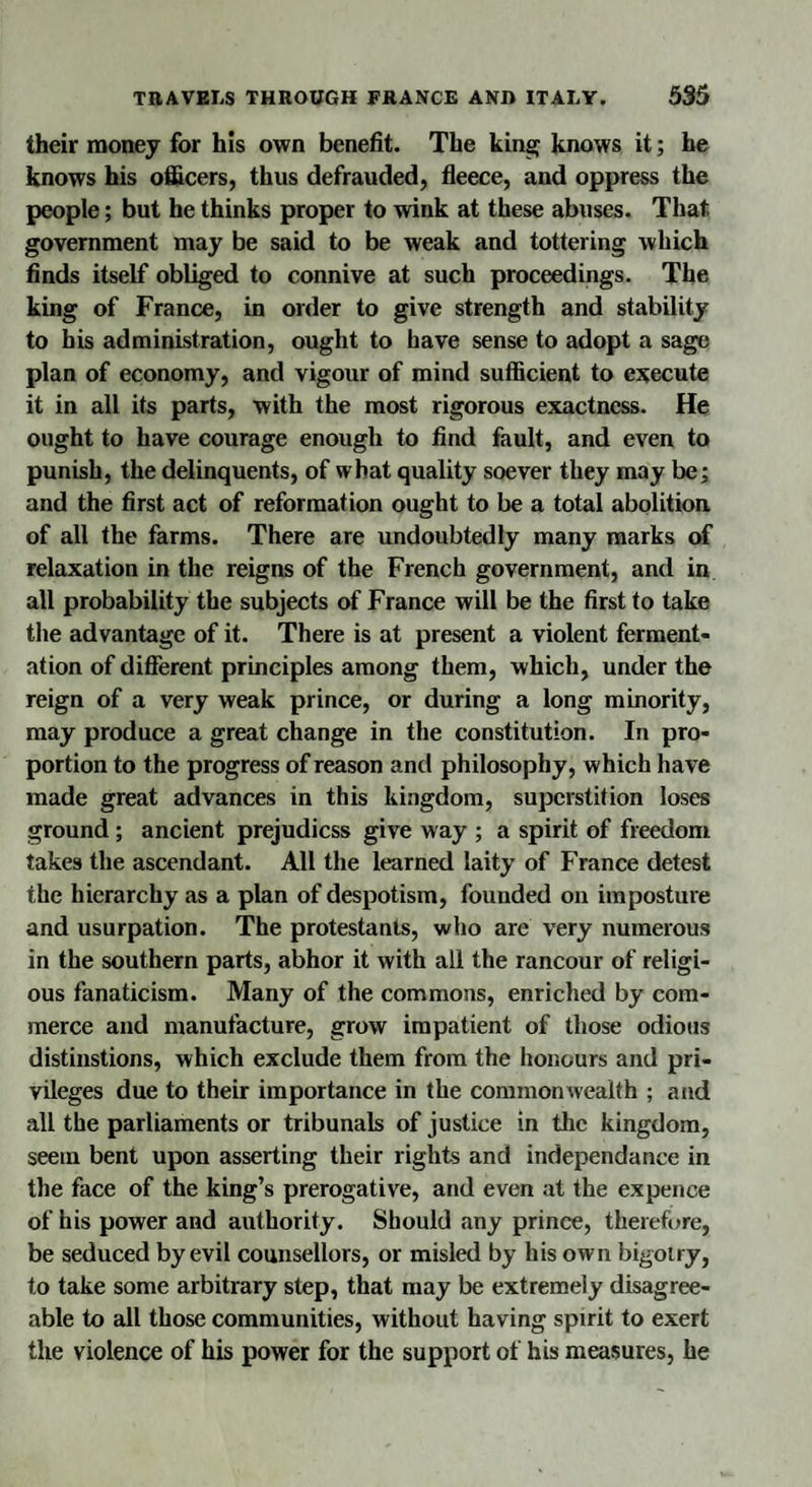 their money for his own benefit. The king knows it; he knows his officers, thus defrauded, fleece, and oppress the people; but he thinks proper to wink at these abuses. That government may be said to be weak and tottering which finds itself obliged to connive at such proceedings. The king of France, in order to give strength and stability to his administration, ought to have sense to adopt a sage plan of economy, and vigour of mind sufficient to execute it in all its parts, with the most rigorous exactness. He ought to have courage enough to find fault, and even to punish, the delinquents, of what quality soever they may be; and the first act of reformation ought to be a total abolition, of all the farms. There are undoubtedly many marks of relaxation in the reigns of the French government, and in all probability the subjects of France will be the first to take the advantage of it. There is at present a violent ferment¬ ation of different principles among them, which, under the reign of a very weak prince, or during a long minority, may produce a great change in the constitution. In pro¬ portion to the progress of reason anti philosophy, which have made great advances in this kingdom, superstition loses ground ; ancient prejudicss give way ; a spirit of freedom takes the ascendant. All the learned laity of France detest the hierarchy as a plan of despotism, founded on imposture and usurpation. The protestants, who arc very numerous in the southern parts, abhor it with all the rancour of religi¬ ous fanaticism. Many of the commons, enriched by com¬ merce and manufacture, grow impatient of those odious distinstions, which exclude them from the honours and pri¬ vileges due to their importance in the commonwealth ; and all the parliaments or tribunals of justice in the kingdom, seem bent upon asserting their rights and independanee in the face of the king’s prerogative, and even at the expence of his power and authority. Should any prince, therefore, be seduced by evil counsellors, or misled by his own bigotry, to take some arbitrary step, that may be extremely disagree¬ able to all those communities, without having spirit to exert the violence of his power for the support of his measures, he