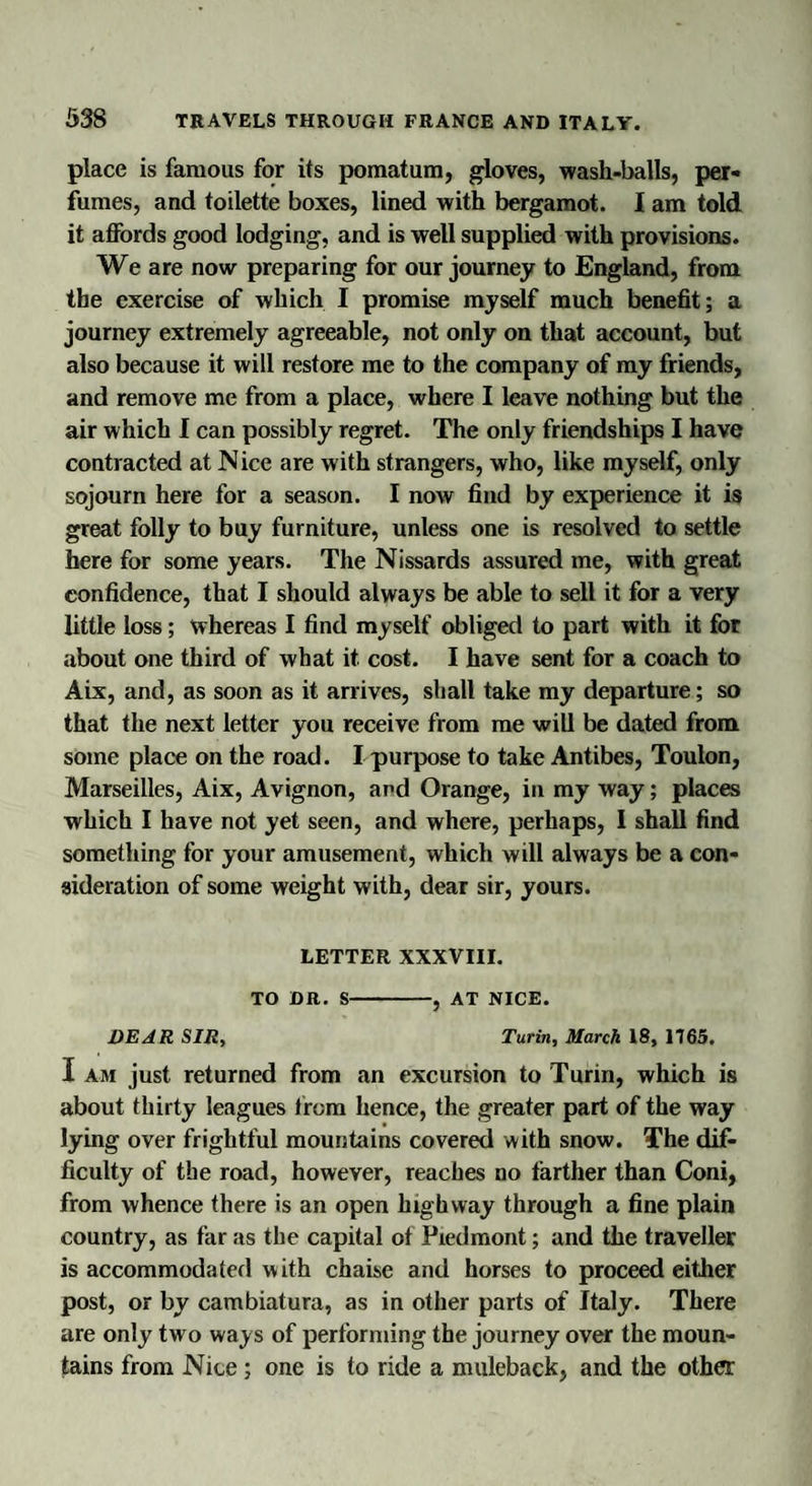 place is famous for its pomatum, gloves, wash-balls, per* fumes, and toilette boxes, lined with bergamot. I am told it affords good lodging, and is well supplied with provisions. We are now preparing for our journey to England, from the exercise of which I promise myself much benefit; a journey extremely agreeable, not only on that account, but also because it will restore me to the company of my friends, and remove me from a place, where I leave nothing but the air which I can possibly regret. The only friendships I have contracted at Nice are with strangers, who, like myself, only sojourn here for a season. I now find by experience it is great folly to buy furniture, unless one is resolved to settle here for some years. The Nissards assured me, with great confidence, that I should always be able to sell it for a very little loss; whereas I find myself obliged to part with it for about one third of what it cost. I have sent for a coach to Aix, and, as soon as it arrives, shall take my departure; so that the next letter you receive from me will be dated from some place on the road. I purpose to take Antibes, Toulon, Marseilles, Aix, Avignon, and Orange, in my way; places which I have not yet seen, and where, perhaps, I shall find something for your amusement, which will always be a con¬ sideration of some weight with, dear sir, yours. LETTER XXXVIII. TO DR. S-, AT NICE. DEAR SIR, Turin, March 18, 1165. I am just returned from an excursion to Turin, which is about thirty leagues from hence, the greater part of the way lying over frightful mountains covered with snow. The dif¬ ficulty of the road, however, reaches no farther than Coni, from whence there is an open highway through a fine plain country, as far as the capital of Piedmont; and the traveller is accommodated with chaise and horses to proceed either post, or by cambiatura, as in other parts of Italy. There are only two ways of performing the journey over the moun¬ tains from Nice ; one is to ride a muleback, and the other